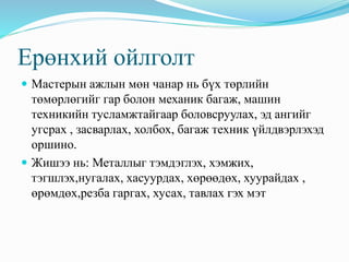 Ерөнхий ойлголт 
 Мастерын ажлын мөн чанар нь бүх төрлийн 
төмөрлөгийг гар болон механик багаж, машин 
техникийн тусламжтайгаар боловсруулах, эд ангийг 
угсрах , засварлах, холбох, багаж техник үйлдвэрлэхэд 
оршино. 
 Жишээ нь: Металлыг тэмдэглэх, хэмжих, 
тэгшлэх,нугалах, хасуурдах, хөрөөдөх, хуурайдах , 
өрөмдөх,резба гаргах, хусах, тавлах гэх мэт 
 