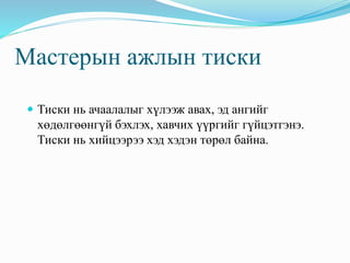 Мастерын ажлын тиски 
 Тиски нь ачаалалыг хүлээж авах, эд ангийг 
хөдөлгөөнгүй бэхлэх, хавчих үүргийг гүйцэтгэнэ. 
Тиски нь хийцээрээ хэд хэдэн төрөл байна. 
 