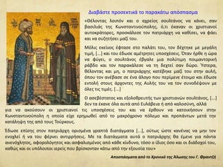 Διαβάστε προσεκτικά το παρακάτω απόσπασμα 
«Θέλοντας λοιπόν και ο αχρείος σουλτάνος να κάνει, σαν 
βασιλιάς της Κωνσταντινούπολης, ό,τι έκαναν οι χριστιανοί 
αυτοκράτορες, προσκάλεσε τον πατριάρχη να καθίσει, να φάει 
και να συζητήσει μαζί του. 
Μόλις εκείνος έφτασε στο παλάτι του, τον δέχτηκε με μεγάλη 
τιμή, [...] και του έδωσε αμέτρητες υποσχέσεις. Όταν ήρθε η ώρα 
να φύγει, ο σουλτάνος έβγαλε μια πολύτιμη ποιμαντορική 
ράβδο και τον παρακάλεσε να τη δεχτεί σαν δώρο. Ύστερα, 
θέλοντας και μη, ο πατριάρχης κατέβηκε μαζί του στην αυλή, 
όπου τον ανέβασε σε ένα άλογο που περίμενε έτοιμο και έδωσε 
εντολή στους άρχοντες της Αυλής του να τον συνοδέψουν με 
όλες τις τιμές. [...] 
Ο ασεβέστατος και εξολοθρευτής των χριστιανών σουλτάνος, [...] 
δεν τα έκανε όλα αυτά από Ευλάβεια ή από καλοσύνη, αλλά 
για να ακούσουν οι χριστιανοί τις υποσχέσεις του και να έρθουν να κατοικήσουν στην 
Κωνσταντινούπολη η οποία είχε ερημωθεί από το μακρόχρονο πόλεμο και προπάντων μετά την 
κατάληψη της από τους Τούρκους. 
Έδωσε επίσης στον πατριάρχη ορισμένα γραπτά διατάγματα [...], ούτως ώστε κανένας να μην τον 
ενοχλεί ή να του φέρνει αντιρρήσεις. Με τα διατάγματα αυτά ο πατριάρχης θα έμενε για πάντα 
ανενόχλητος, αφορολόγητος και ασφαλισμένος από κάθε κίνδυνο, τόσο ο ίδιος όσο και οι διάδοχοί του, 
καθώς και οι υπόλοιποι ιερείς που βρίσκονταν κάτω από την εξουσία του» 
Αποσπάσματα από το Χρονικό της Άλωσης του Γ. Φραντζή 
 