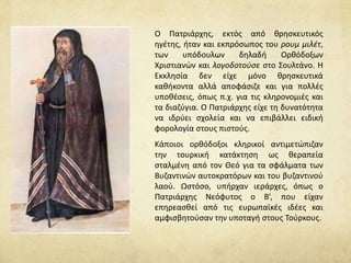 Ο Πατριάρχης, εκτός από θρησκευτικός 
ηγέτης, ήταν και εκπρόσωπος του ρουμ μιλέτ, 
των υπόδουλων δηλαδή Ορθόδοξων 
Χριστιανών και λογοδοτούσε στο Σουλτάνο. Η 
Εκκλησία δεν είχε μόνο θρησκευτικά 
καθήκοντα αλλά αποφάσιζε και για πολλές 
υποθέσεις, όπως π.χ. για τις κληρονομιές και 
τα διαζύγια. Ο Πατριάρχης είχε τη δυνατότητα 
να ιδρύει σχολεία και να επιβάλλει ειδική 
φορολογία στους πιστούς. 
Κάποιοι ορθόδοξοι κληρικοί αντιμετώπιζαν 
την τουρκική κατάκτηση ως θεραπεία 
σταλμένη από τον Θεό για τα σφάλματα των 
Βυζαντινών αυτοκρατόρων και του βυζαντινού 
λαού. Ωστόσο, υπήρχαν ιεράρχες, όπως ο 
Πατριάρχης Νεόφυτος ο Β’, που είχαν 
επηρεασθεί από τις ευρωπαϊκές ιδέες και 
αμφισβητούσαν την υποταγή στους Τούρκους. 
 