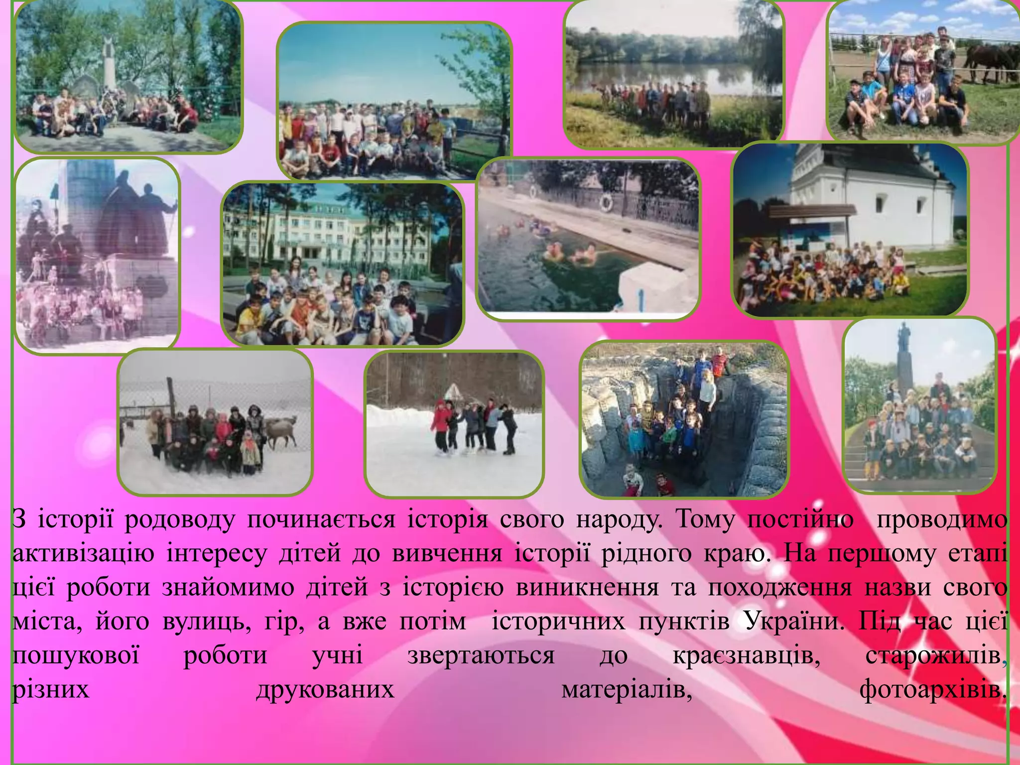 З історії родоводу починається історія свого народу. Тому постійно проводимо 
активізацію інтересу дітей до вивчення історії рідного краю. На першому етапі 
цієї роботи знайомимо дітей з історією виникнення та походження назви свого 
міста, його вулиць, гір, а вже потім історичних пунктів України. Під час цієї 
пошукової роботи учні звертаються до краєзнавців, старожилів, 
різних друкованих матеріалів, фотоархівів. 
 