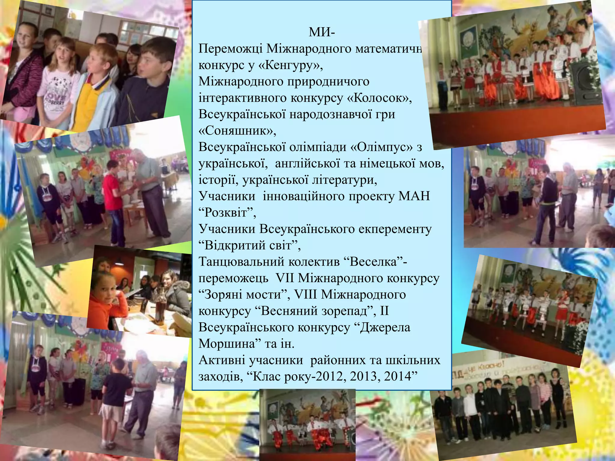 МИ- 
Переможці Міжнародного математичного 
конкурс у «Кенгуру», 
Міжнародного природничого 
інтерактивного конкурсу «Колосок», 
Всеукраїнської народознавчої гри 
«Соняшник», 
Всеукраїнської олімпіади «Олімпус» з 
української, англійської та німецької мов, 
історії, української літератури, 
Учасники інноваційного проекту МАН 
“Розквіт”, 
Учасники Всеукраїнського екперементу 
“Відкритий світ”, 
Танцювальний колектив “Веселка”- 
переможець VІІ Міжнародного конкурсу 
“Зоряні мости”, VІІІ Міжнародного 
конкурсу “Весняний зорепад”, ІІ 
Всеукраїнського конкурсу “Джерела 
Моршина” та ін. 
Активні учасники районних та шкільних 
заходів, “Клас року-2012, 2013, 2014” 
 
