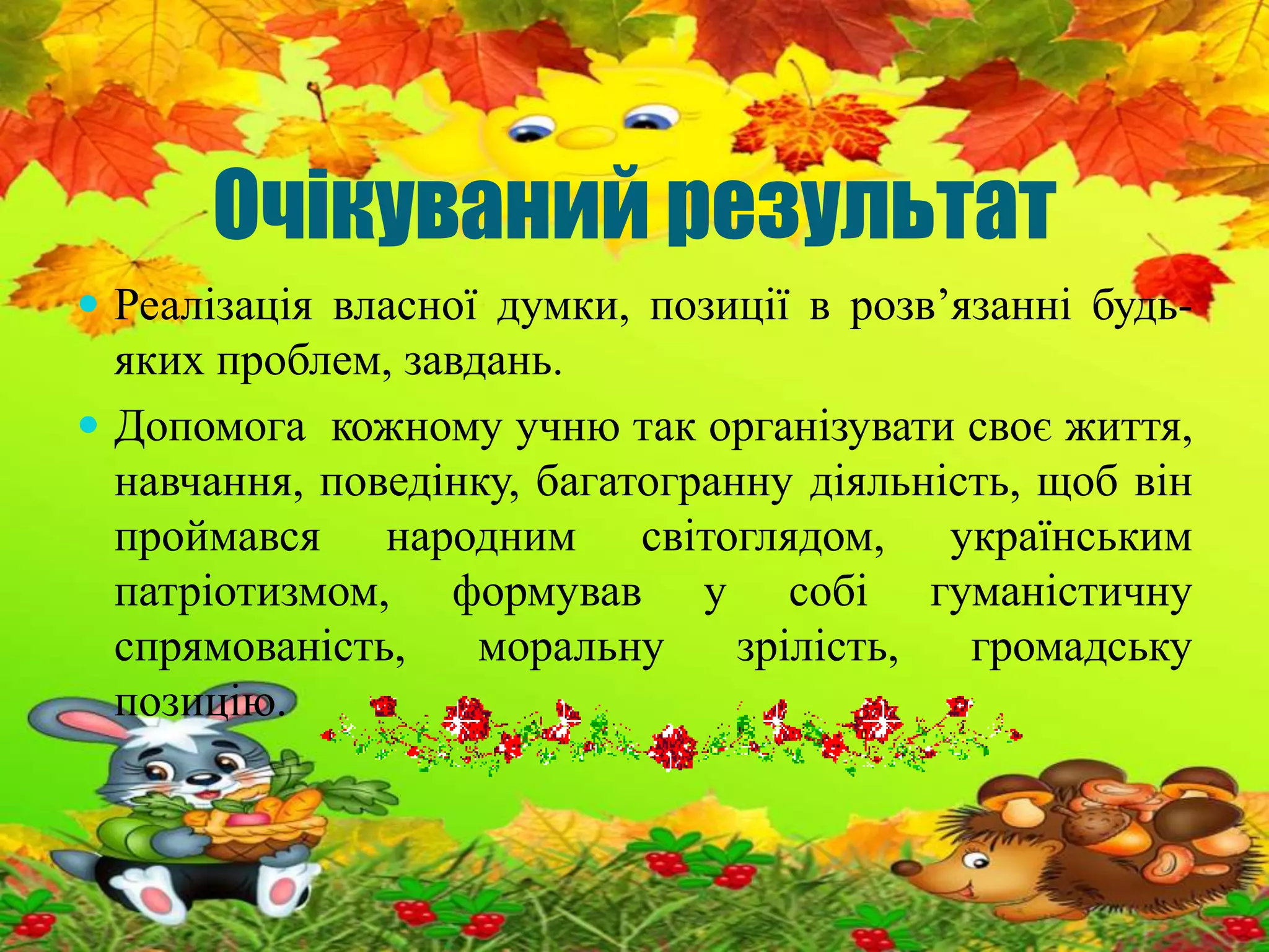 Очікуваний результат 
 Реалізація власної думки, позиції в розв’язанні будь- 
яких проблем, завдань. 
 Допомога кожному учню так організувати своє життя, 
навчання, поведінку, багатогранну діяльність, щоб він 
проймався народним світоглядом, українським 
патріотизмом, формував у собі гуманістичну 
спрямованість, моральну зрілість, громадську 
позицію. 
