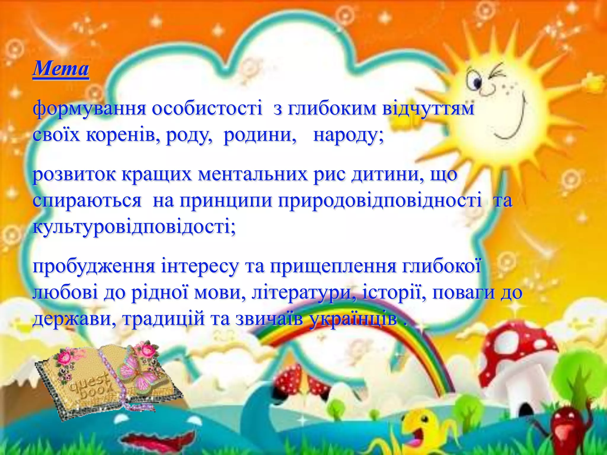 Мета 
формування особистості з глибоким відчуттям 
своїх коренів, роду, родини, народу; 
розвиток кращих ментальних рис дитини, що 
спираються на принципи природовідповідності та 
культуровідповідості; 
пробудження інтересу та прищеплення глибокої 
любові до рідної мови, літератури, історії, поваги до 
держави, традицій та звичаїв українців . 
 