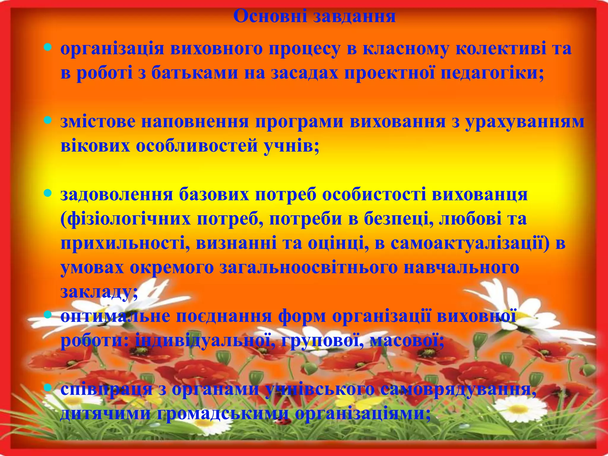 Основні завдання 
 організація виховного процесу в класному колективі та 
в роботі з батьками на засадах проектної педагогіки; 
 змістове наповнення програми виховання з урахуванням 
вікових особливостей учнів; 
 задоволення базових потреб особистості вихованця 
(фізіологічних потреб, потреби в безпеці, любові та 
прихильності, визнанні та оцінці, в самоактуалізації) в 
умовах окремого загальноосвітнього навчального 
закладу; 
 оптимальне поєднання форм організації виховної 
роботи: індивідуальної, групової, масової; 
 співпраця з органами учнівського самоврядування, 
дитячими громадськими організаціями; 
 