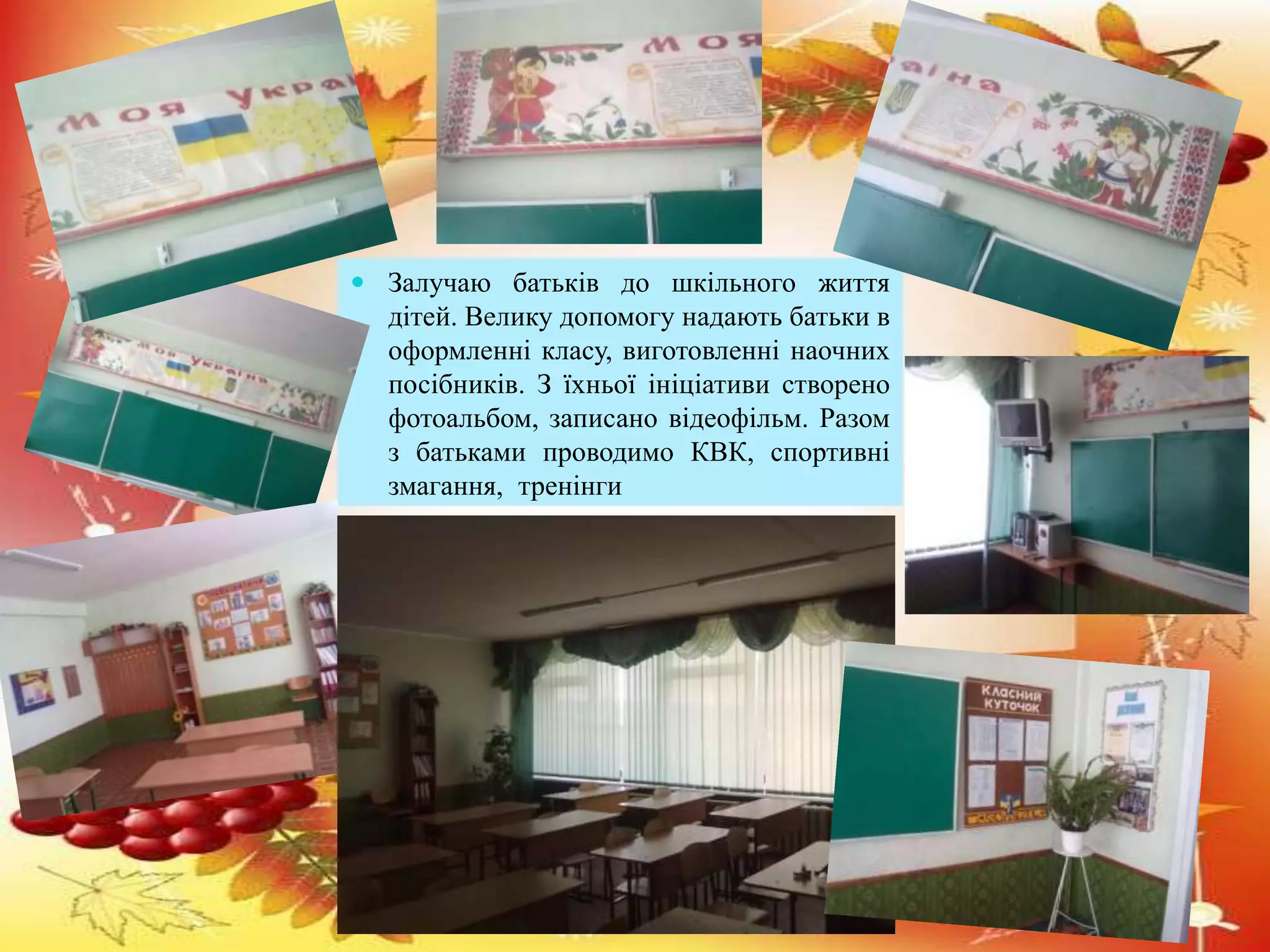  Залучаю батьків до шкільного життя 
дітей. Велику допомогу надають батьки в 
оформленні класу, виготовленні наочних 
посібників. З їхньої ініціативи створено 
фотоальбом, записано відеофільм. Разом 
з батьками проводимо КВК, спортивні 
змагання, тренінги 
 