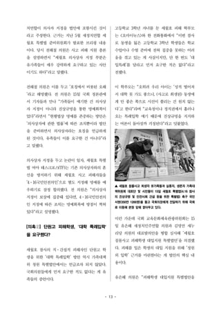 치연합이 의사자 지정을 법안에 포함시킨 것이 
라고 주장한다. 근거는 지난 5월 새정치연합 세 
월호 특별법 준비위원회가 발표한 브리핑 내용 
이다. 당시 전해철 의원은 사고 피해 지원 총론 
을 설명하면서 "세월호 의사상자 지정 부분은 
유가족들이 매우 강력하게 요구하고 있는 사안 
이기도 하다"라고 말했다. 
전해철 의원은 이를 두고 '호칭에서 비롯된 오해 
'라고 해명했다. 전 의원은 15일 국회 정론관에 
서 기자들과 만나 "가족들이 얘기한 건 의사상 
자 지정이 아니라 진상규명을 통한 명예회복이 
었다"라면서 "현행법상 명예를 존중하는 방안은 
'의사상자에 관한 법률'에 따른 조치뿐이라 법안 
을 준비하면서 의사상자라는 호칭을 언급하게 
된 것이다, 유족들이 이를 요구한 건 아니다"라 
고 말했다. 
의사상자 지정을 두고 논란이 일자, 세월호 특별 
법 여야 태스크포스(TF)는 기존 의사상자와의 혼 
선을 방지하기 위해 세월호 사고 피해자들을 
'4·16국민안전의인'으로 별도 지정해 명예를 예 
우하기로 잠정 합의했다. 전 의원은 "의사상자 
지정이 보상에 집중돼 있다면, 4·16국민안전의 
인 지정에 따른 조치는 명예회복에 방점이 찍혀 
있다"라고 설명했다. 
[의혹②] 단원고 피해학생, '대학 특례입학' 
을 요구했다? 
세월호 참사의 직·간접적 피해자인 단원고 학 
생을 위한 '대학 특례입학' 방안 역시 가족대책 
위 청원 특별법안에서는 언급조차 되지 않았다. 
국회의원들에게 먼저 요구한 적도 없다는 게 유 
족들의 증언이다. 
고등학교 3학년 자녀를 둔 세월호 피해 학부모 
는 <오마이뉴스>와 한 전화통화에서 "이번 참사 
로 동생을 잃은 고등학교 3학년 학생들은 학교 
수업이나 수험 준비에 전혀 집중을 못하는 어려 
움을 겪고 있는 게 사실이지만, 단 한 번도 '대 
입특례'를 달라고 먼저 요구한 적은 없다"라고 
전했다. 
이 학부모는 "오히려 우리 아이는 '성적 떨어져 
서 대학 못 가도 좋으니, (사고로 희생된) 동생에 
게 안 좋은 쪽으로 시선이 쏠리는 건 원치 않는 
다'고 한다"라며 "교육청이나 정치권에서 흘러나 
오는 특례입학 얘기 때문에 진상규명을 지지하 
는 여론이 돌아설까 걱정된다"라고 덧붙였다. 
▲ 세월호 침몰사고 희생자 유가족들과 실종자, 생존자 가족대 
책위원회 대표단 및 시민들이 15일 세월호 특별법(4.16 참사 
의 진상규명 및 안전사회 건설 등을 위한 특별법) 촉구 국민 
서명(350만 1266명)을 들고 국회의장에게 전달하기 위해 국회 
로 이동해 본청 앞에 쌓아두고 있다. 
이런 가운데 국회 교육문화체육관광위원회는 15 
일 유은혜 새정치민주연합 의원과 김명연 새누 
리당 의원의 대표발의안을 병합 심사해 '세월호 
침몰사고 피해학생 대입지원 특별법안'을 의결했 
다. 피해를 입은 학생의 대입 지원을 위해 '정원 
외 입학' 근거를 마련한다는 게 법안의 핵심 내 
용이다. 
유은혜 의원은 "피해학생 대입지원 특별법안을 
- 13 - 
 