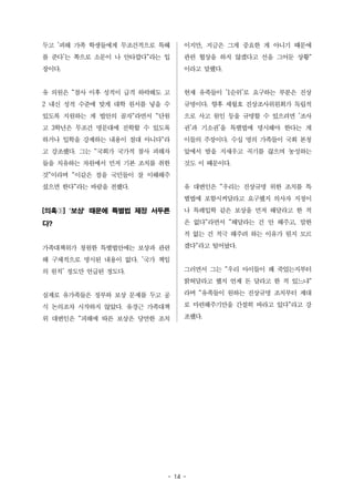 두고 '피해 가족 학생들에게 무조건적으로 특혜 
를 준다'는 쪽으로 소문이 나 안타깝다"라는 입 
장이다. 
유 의원은 "참사 이후 성적이 급격 하락해도 고 
2 내신 성적 수준에 맞게 대학 원서를 넣을 수 
있도록 지원하는 게 법안의 골자"라면서 "단원 
고 3학년은 무조건 명문대에 진학할 수 있도록 
하거나 입학을 강제하는 내용이 절대 아니다"라 
고 강조했다. 그는 "국회가 국가적 참사 피해자 
들을 치유하는 차원에서 먼저 기본 조치를 취한 
것"이라며 "이같은 점을 국민들이 잘 이해해주 
셨으면 한다"라는 바람을 전했다. 
[의혹③] '보상' 때문에 특별법 제정 서두른 
다? 
가족대책위가 청원한 특별법안에는 보상과 관련 
해 구체적으로 명시된 내용이 없다. '국가 책임 
의 원칙' 정도만 언급된 정도다. 
실제로 유가족들은 정부와 보상 문제를 두고 공 
식 논의조차 시작하지 않았다. 유경근 가족대책 
위 대변인은 "피해에 따른 보상은 당연한 조치 
이지만, 지금은 그게 중요한 게 아니기 때문에 
관련 협상을 하지 않겠다고 선을 그어둔 상황" 
이라고 말했다. 
현재 유족들이 '1순위'로 요구하는 부분은 진상 
규명이다. 향후 세월호 진상조사위원회가 독립적 
으로 사고 원인 등을 규명할 수 있으려면 '조사 
권'과 기소권'을 특별법에 명시해야 한다는 게 
이들의 주장이다. 수십 명의 가족들이 국회 본청 
앞에서 밤을 지새우고 곡기를 끊으며 농성하는 
것도 이 때문이다. 
유 대변인은 "우리는 진상규명 위한 조치를 특 
별법에 포함시켜달라고 요구했지 의사자 지정이 
나 특례입학 같은 보상을 먼저 해달라고 한 적 
은 없다"라면서 "해달라는 건 안 해주고, 말한 
적 없는 건 적극 해주려 하는 이유가 뭔지 모르 
겠다"라고 털어놨다. 
그러면서 그는 "우리 아이들이 왜 죽었는지부터 
밝혀달라고 했지 언제 돈 달라고 한 적 있느냐" 
라며 "유족들이 원하는 진상규명 조치부터 제대 
로 마련해주기만을 간절히 바라고 있다"라고 강 
조했다. 
- 14 - 
 