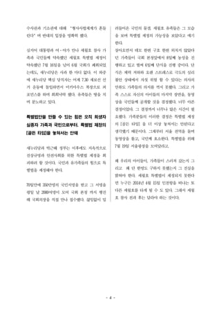 수사권과 기소권에 대해 ‘형사사법체계가 흔들 
린다’며 반대의 입장을 명확히 했다. 
심지어 대통령과 여·야가 만나 세월호 참사 가 
족과 국민들께 약속했던 세월호 특별법 제정이 
약속했던 7월 16일을 넘어 6월 국회가 폐회되었 
는데도, 새누리당은 사과 한 마디 없다. 이 와중 
에 새누리당 핵심 당직자는 어제 7.30 재보선 선 
거 운동에 돌입하면서 미키마우스 복장으로 퍼 
포먼스를 하며 희희낙락 했다. 유족들은 땅을 치 
며 분노하고 있다. 
특별법안을 만들 수 있는 힘은 오직 희생자 
실종자 가족과 국민으로부터. 특별법 제정의 
[골든 타임]을 놓쳐서는 안돼 
새누리당과 박근혜 정부는 이후에도 지속적으로 
진상규명과 안전사회를 위한 특별법 제정을 회 
피하려 할 것이다. 국민과 유가족들의 힘으로 특 
별법을 제정해야 한다. 
70일만에 350만명의 국민서명을 받고 그 서명을 
평일 날 2000여명이 모여 국회 본청 까지 행진 
해 국회의장을 직접 만나 접수했다. 끊임없이 밀 
려들어온 국민의 물결. 세월호 유족들은 그 모습 
을 보며 특별법 제정의 가능성을 보았다고 얘기 
한다. 
살아오면서 데모 한번 구호 한번 외치지 않았다 
던 가족들이 국회 본청앞에서 8일째 농성을 진 
행하고 있고 벌써 6일째 단식을 진행 중이다. 단 
식은 체력 저하와 오랜 스트레스로 극도의 심리 
불안 상태에서 자칫 위험 할 수 있다는 의사의 
만류도 가족들의 의지를 꺽지 못했다. 그리고 가 
족 스스로 자신의 아이들의 마지막 장면을, 동영 
상을 국민들께 공개할 것을 결정했다. 너무 아픈 
결정이었다. 그 결정까지 너무나 많은 시간이 필 
요했다. 가족분들의 이러한 결정은 특별법 제정 
의 [골든 타임] 을 더 이상 놓쳐서는 안된다고 
생각했기 때문이다. 그제부터 서울 전역을 돌며 
동영상을 틀고, 국민께 호소한다. 특별법을 위해 
7월 19일 서울광장을 모여달라고. 
왜 우리의 아이들이, 가족들이 스러져 갔는지 그 
리고 왜 단 한명도 구하지 못했는지 그 진실을 
밝혀야 한다. 세월호 특별법이 제정되지 못한다 
면 누구든 2014년 4월 15일 인천항을 떠나는 또 
다른 세월호를 타게 될 수 도 있다. 그래서 세월 
호 참사 전과 후는 달라야 하는 것이다. 
- 4 - 
 