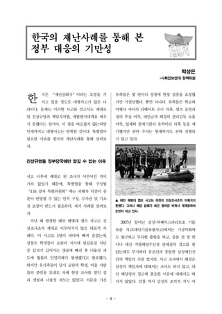 한국의 재난사례를 통해 본 
정부 대응의 기만성 
- 8 - 
한 
박상은 
*사회진보연대 정책위원 
국은 ‘재난공화국’이라는 오명을 가 
지고 있을 정도로 대형사고가 많은 나 
라이다. 문제는 이러한 사고를 겪고서도 제대로 
된 진상규명과 책임자처벌, 재발방지대책을 세우 
지 못했다는 점이다. 이 점을 바로잡지 않는다면 
언제까지고 대형사고는 반복될 것이다. 특별법이 
필요한 이유를 한국의 재난사례를 통해 살펴보 
자. 
진상규명을 정부당국에만 맡길 수 없는 이유 
사고 이후에 제대로 된 조사가 이루어진 적이 
거의 없었기 때문에, 특별법을 통해 구성될 
‘4.16 참사 특별위원회’에는 피해자 의견이 충 
분이 반영될 수 있는 인적 구성, 수사권 및 기소 
권 보장이 반드시 필요하다. 과거 사례를 살펴보 
자. 
지난 해 발생한 태안 해병대 캠프 사고는 진 
상조사조차 제대로 이루어지지 않은 대표적 사 
례다. 이 사고로 5명이 바다에 빠져 숨졌는데, 
경찰은 학생들이 교관의 지시에 뒷걸음질 치던 
중 갑자기 깊어지는 갯골에 빠진 후 너울성 파 
도에 휩쓸려 인명피해가 발생했다고 발표했다. 
하지만 유가족들이 당시 교관과 학생, 마을 사람 
들의 증언을 토대로 자체 현장 조사를 벌인 결 
과 갯골과 너울성 파도는 없었다. 의문을 가진 
유족들은 몇 번이나 경찰에 현장 검증을 요청했 
지만 거절당했다. 뿐만 아니다. 유족들은 학교와 
여행사 사이의 리베이트 수수 의혹, 캠프 운영과 
정의 부실 여부, 태안군과 해경의 관리감독 소홀 
여부, 업체와 관계기관의 유착비리 의혹 등을 제 
기했지만 관련 수사는 현재까지도 전혀 진행되 
지 않고 있다. 
▲ 태안 해병대 캠프 사고는 여전히 진상조사조차 이뤄지지 
못했다. 그러나 해당 업체가 최근 명의만 바꿔서 재개장하여 
논란이 되고 있다. 
2007년 일어난 삼성-허베이스피리트호 기름 
유출 사고(태안기름유출사고)에서는 기상악화에 
도 불구하고 무리한 출항을 하고, 충돌 전 몇 번 
이나 대산 지방해양수산청 관제실의 경고를 받 
았는데도 무시하다 유조선과 충돌한 삼성예인선 
단의 책임의 가장 컸지만, 사고 조사에서 해경은 
삼성의 책임자에 대해서는 조사도 하지 않고, 대 
산 해양청의 경고에 불응한 이유에 대해서도 따 
지지 않았다. 검찰 역시 삼성의 조직적 지시 여 
 
