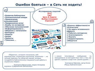 Ошибок бояться –в Сеть не ходить! 
Исследование соцсетей 
Кто? 
Где? 
Цели &Задачи 
Выбор площадки 
Стратегия 
«Маркетинг, интернет-технологии, веб- журналистика, социальная психология, аналитика –…не полный перечень тех областей знаний, которые понадобятся библиотечному специалисту для работы в социальных медиа». 
Екатерина Василькова, медиа-менеджер журнала «Современная библиотека» 
Оценка эффективности 
Статистика 
Не ждать мгновенного эффекта 
Работать методично 
Анализировать 
Изучать 
Корректировать 
Общаться 
«…самымпопулярнымсообщениемпопосещаемостизавсѐвремябылпостотом,каксделатьсерѐжкиввидекнигсвоимируками…» 
Екатерина Ефимова, автор блога «Мышь Библиотечная» 
Развитие библиотеки 
Положительный имидж 
Привлечение пользователей 
Продвижение услуг 
Клубы по интересам 
Обучение пользователей 
Информирование о… 
Общение с читателями 
Конкурсы 
Опросы 
Акции 
Проекты 
Тематика …  