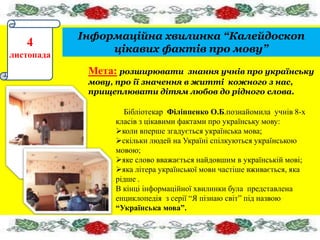 4 
листопада 
Інформаційна хвилинка “Калейдоскоп 
цікавих фактів про мову” 
Мета: розширювати знання учнів про українську 
мову, про ії значення в житті кожного з нас, 
прищеплювати дітям любов до рідного слова. 
Бібліотекар Філіппенко О.Б.познайомила учнів 8-х 
класів з цікавими фактами про українську мову: 
коли вперше згадується українська мова; 
скільки людей на Україні спілкуються українською 
мовою; 
яке слово вважається найдовшим в українській мові; 
яка літера української мови частіше вживається, яка 
рідше . 
В кінці інформаційної хвилинки була представлена 
енциклопедія з серії “Я пізнаю світ” під назвою 
“Українська мова”. 
 