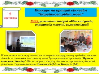 Конкурс на кращий сінквейн 
“Барвінкова,рідна мова” 
5 
5 
листопада 
пада5555555 
5555 
листопад 
Мета: розвивати творчі здібності учнів, 
сприяти їх творчій самореалізації 
П’ятикласники мали змогу долучитися до творчого конкурсу, в якому треба було написати 
сінквейн до слова мова. Але спочатку учням була представлена презентація “Правила 
написання сінквейну”. Під час творчого конкурсу діти змогли переконатися у багатстві 
рідної мови. Переможцями стали: Пилипець К.(5-А) та Бовкун А. (5-Б) 
 
