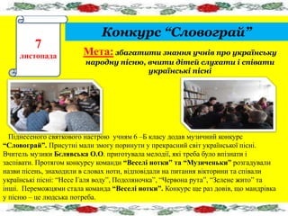 Конкурс “Словограй” 
7 
листопада Мета: збагатити знання учнів про українську 
народну пісню, вчити дітей слухати і співати 
українські пісні 
Піднесеного святкового настрою учням 6 –Б класу додав музичний конкурс 
“Словограй”. Присутні мали змогу поринути у прекрасний світ української пісні. 
Вчитель музики Бєлявська О.О. приготувала мелодії, які треба було впізнати і 
заспівати. Протягом конкурсу команди “Веселі нотки” та “Музиченьки” розгадували 
назви пісень, знаходили в словах ноти, відповідали на питання вікторини та співали 
українські пісні: “Несе Галя воду”, Подоляночка”, “Червона рута”, “Зелене жито” та 
інші. Переможцями стала команда “Веселі нотки”. Конкурс ще раз довів, що мандрівка 
у пісню – це людська потреба. 
