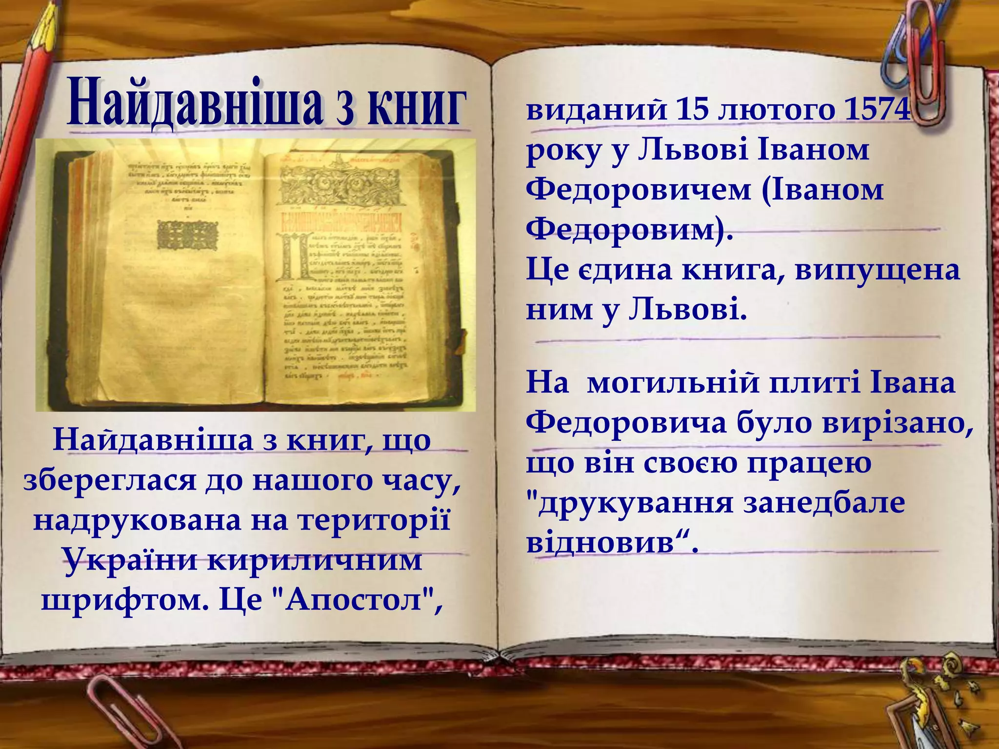 Найдавніша з книг, що 
збереглася до нашого часу, 
надрукована на території 
України кириличним 
шрифтом. Це "Апостол", 
виданий 15 лютого 1574 
року у Львові Іваном 
Федоровичем (Іваном 
Федоровим). 
Це єдина книга, випущена 
ним у Львові. 
На могильній плиті Івана 
Федоровича було вирізано, 
що він своєю працею 
"друкування занедбале 
відновив“. 
 