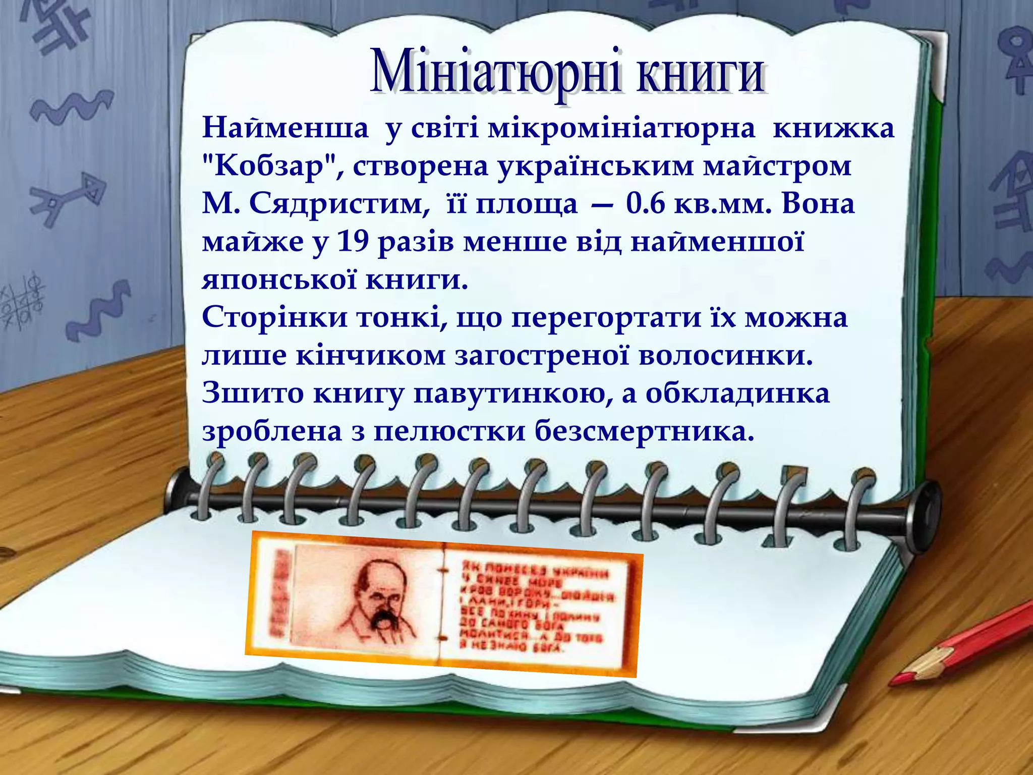 Найменша у світі мікромініатюрна книжка 
"Кобзар", створена українським майстром 
М. Сядристим, її площа — 0.6 кв.мм. Вона 
майже у 19 разів менше від найменшої 
японської книги. 
Сторінки тонкі, що перегортати їх можна 
лише кінчиком загостреної волосинки. 
Зшито книгу павутинкою, а обкладинка 
зроблена з пелюстки безсмертника. 
 