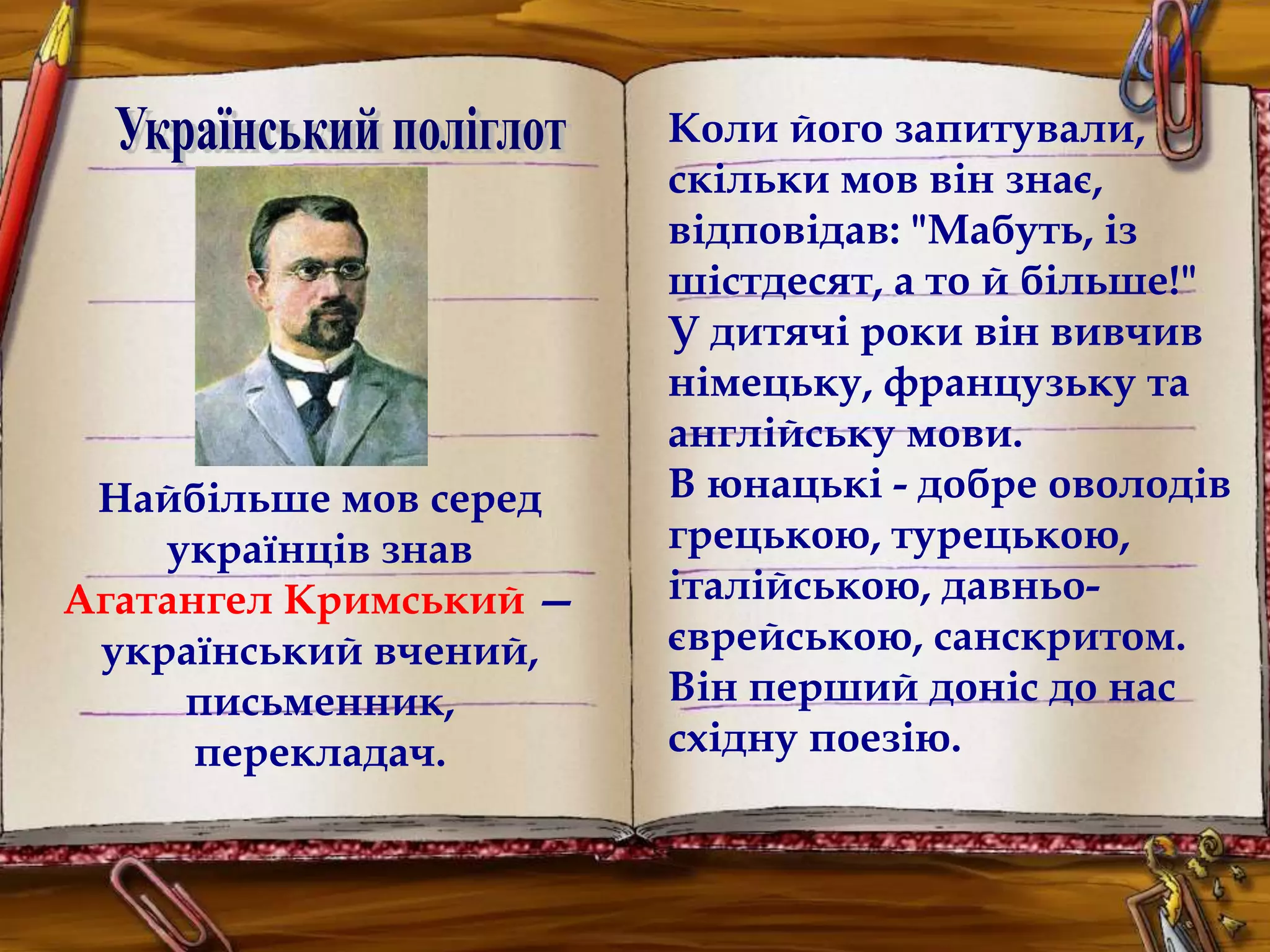 Найбільше мов серед 
українців знав 
Агатангел Кримський — 
український вчений, 
письменник, 
перекладач. 
Коли його запитували, 
скільки мов він знає, 
відповідав: "Мабуть, із 
шістдесят, а то й більше!" 
У дитячі роки він вивчив 
німецьку, французьку та 
англійську мови. 
В юнацькі - добре оволодів 
грецькою, турецькою, 
італійською, давньо- 
єврейською, санскритом. 
Він перший доніс до нас 
східну поезію. 
 