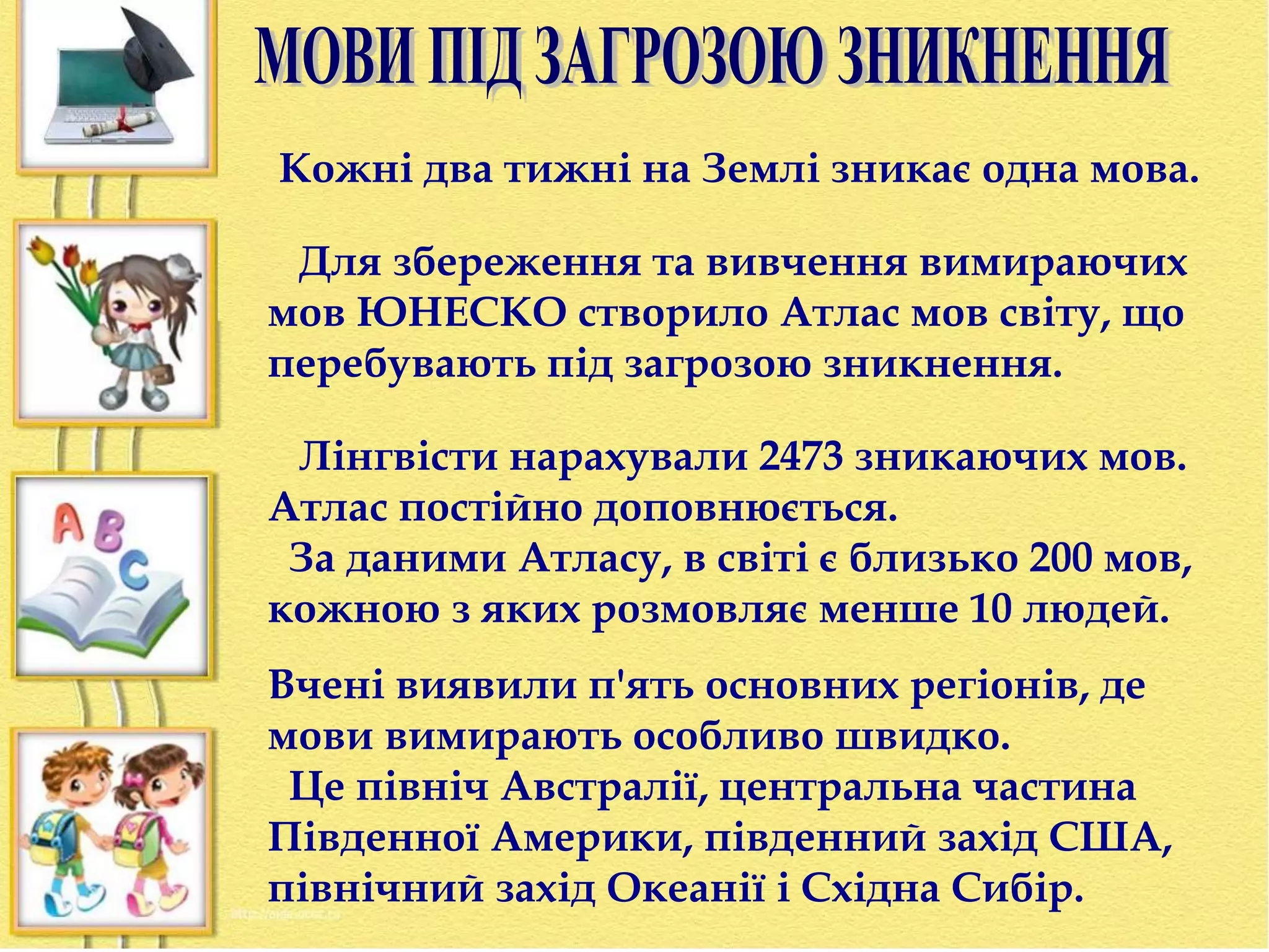 Кожні два тижні на Землі зникає одна мова. 
Для збереження та вивчення вимираючих 
мов ЮНЕСКО створило Атлас мов світу, що 
перебувають під загрозою зникнення. 
Лінгвісти нарахували 2473 зникаючих мов. 
Атлас постійно доповнюється. 
За даними Атласу, в світі є близько 200 мов, 
кожною з яких розмовляє менше 10 людей. 
Вчені виявили п'ять основних регіонів, де 
мови вимирають особливо швидко. 
Це північ Австралії, центральна частина 
Південної Америки, південний захід США, 
північний захід Океанії і Східна Сибір. 
 