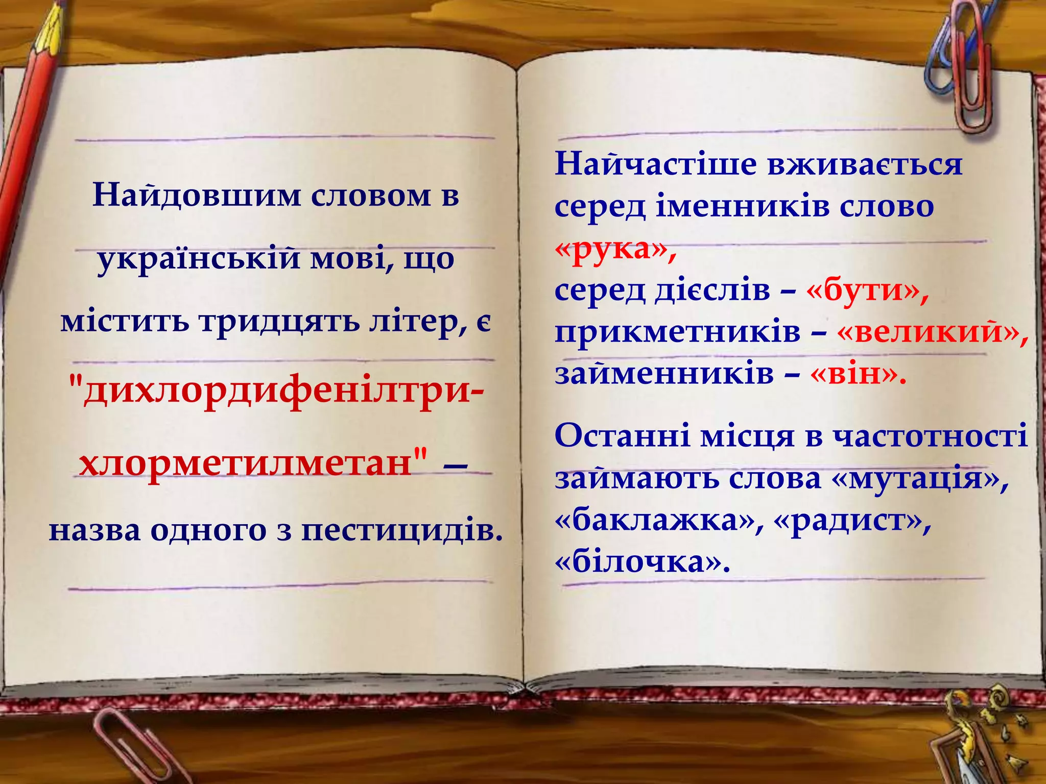 Найдовшим словом в 
українській мові, що 
містить тридцять літер, є 
"дихлордифенілтри- 
хлорметилметан" — 
назва одного з пестицидів. 
Найчастіше вживається 
серед іменників слово 
«рука», 
серед дієслів – «бути», 
прикметників – «великий», 
займенників – «він». 
Останні місця в частотності 
займають слова «мутація», 
«баклажка», «радист», 
«білочка». 
 