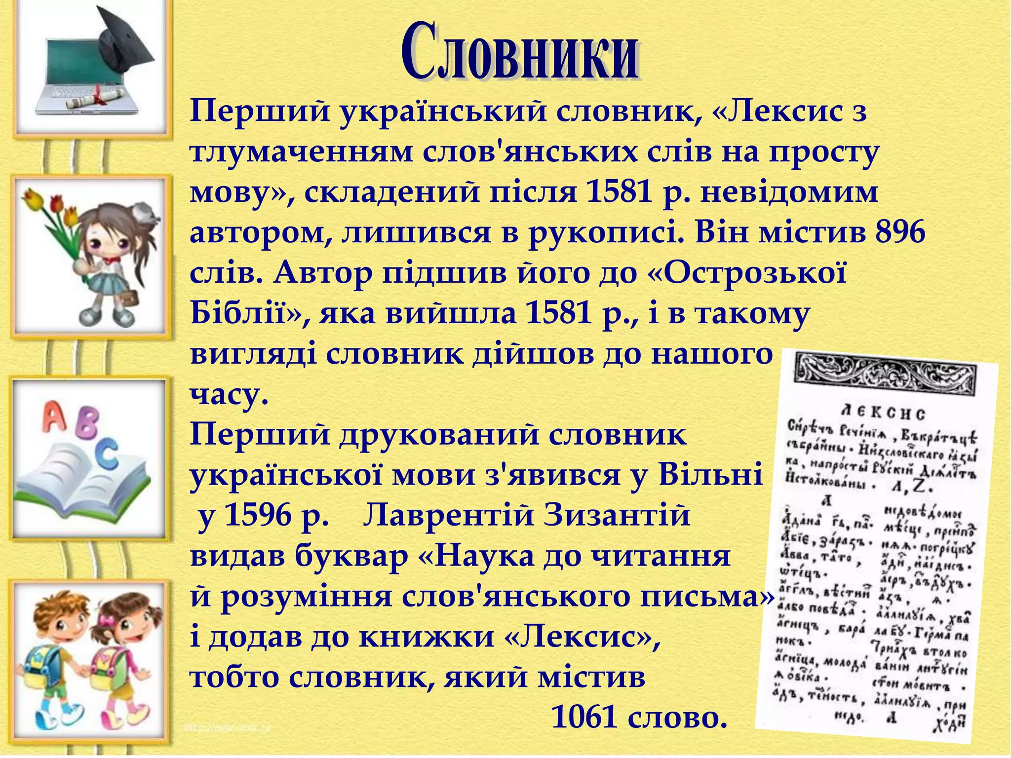 Перший український словник, «Лексис з 
тлумаченням слов'янських слів на просту 
мову», складений після 1581 р. невідомим 
автором, лишився в рукописі. Він містив 896 
слів. Автор підшив його до «Острозької 
Біблії», яка вийшла 1581 p., і в такому 
вигляді словник дійшов до нашого 
часу. 
Перший друкований словник 
української мови з'явився у Вільні 
у 1596 р. Лаврентій Зизантій 
видав буквар «Наука до читання 
й розуміння слов'янського письма» 
і додав до книжки «Лексис», 
тобто словник, який містив 
1061 слово. 
 