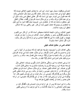 احساس موفقیت بسیار مهم است. این امر به معنای تعیین اهدافی نیست که 
تحقق آنها برای همه بسیار ساده باشد. هدف گذاری نباید مثل امتحانی باشد 
که همه قبول می شوند. مهم این است که اگر هدفی تحقق نمی یابد، دلیل آن 
فلان اتفاق « ، برای همه قابل درک باشد و برای مثال دست کم بتوان گفت 
نباید گفته شود به این دلیل » غیر منتظره باعث شد که از هدفمان دور شویم 
به هدفمان نرسیدیم که هدف تعیین شده آن قدر غیر واقعی بود که امکان 
تحقق آن وجود نداشت. 
تعیین اهداف روشن، نتیجه شناخت محیطی است که در آن کار می کنیم و 
یا حاصل گفتگوی مدیر و مافوقش است. اهداف درست را باید دو طرف 
بفهمند و قبول کنند، نه این که فقط اعدادی برای ارائه گزارش کار باشد، 
تازه اگر شامل اعداد بشود! 
اهداف کمی در مقابل اهداف کیفی 
وقتی اهداف تان را بنویسید، متوجه خواهید شد که بسیاری از آنها را می 
توان به صورت کمی اندازه گرفت. برای مثال، هدف شما می تواند افزایش 
فروش در یک ناحیه به میزان 82 درصد، طی فصل بعد، باشد. و یا دیدن 
سری فیلم های آموزشی شامل 85 فیلم در یک ماه. 
اما برخی اهداف به این سادگی ها قابل اندازه گیری نیستند، اهدافی مثل 
توسعه حرفه ای، روحیه کاری یا رضایت مشتری به سختی قابل اندازه 
گیری هستند. این اهداف کیفی هستند. برای مثال، ممکن است فردی هدفش 
این باشد که در ارائه های عمومی راحت تر باشد. وی می تواند هدفی کمی 
مثل برگزاری 6 کارگاه عمومی در سال اینده، برای خودش تعیین کند. اما 
چگونه می توان ارزیابی کرد که او بعد از این 6 کارگاه عمومی، در ارائه 
های بعدی راحت تر )هدف کیفی( خواهد بود؟ 
یک راه این است که پس از هر ارایه درباره احساس فرد گفتگو کرد و 
بهبودهای احتمالی را به بحث گذاشت و به این ترتیب به ارزیابی کیفی 
دست یافت. 
 