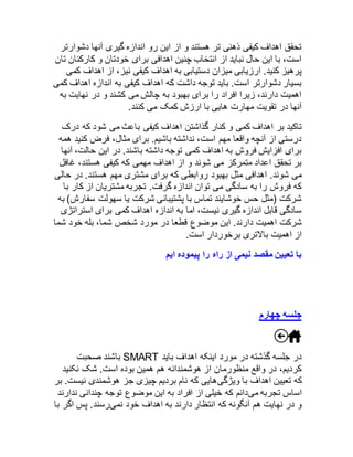 تحقق اهداف کیفی ذهنی تر هستند و از این رو اندازه گیری آنها دشوارتر 
است، با این حال نباید از انتخاب چنین اهدافی برای خودتان و کارکنان تان 
پرهیز کنید. ارزیابی میزان دستیابی به اهداف کیفی نیز، از اهداف کمی 
بسیار دشوارتر است. باید توجه داشت که اهداف کیفی به اندازه اهداف کمی 
اهمیت دارند، زیرا افراد را برای بهبود به چالش می کشند و در نهایت به 
آنها در تقویت مهارت هایی با ارزش کمک می کنند. 
تاکید بر اهداف کمی و کنار گذاشتن اهداف کیفی باعث می شود که درک 
درستی از آنچه واقعا مهم است، نداشته باشیم. برای مثال، فرض کنید همه 
برای افزایش فروش به اهداف کمی توجه داشته باشند. در این حالت، آنها 
بر تحقق اعداد متمرکز می شوند و از اهداف مهمی که کیفی هستند، غافل 
می شوند. اهدافی مثل بهبود روابطی که برای مشتری مهم هستند. در حالی 
که فروش را به سادگی می توان اندازه گرفت. تجربه مشتریان از کار با 
شرکت )مثل حس خوشایند تماس با پشتیبانی شرکت یا سهولت سفارش( به 
سادگی قابل اندازه گیری نیست، اما به اندازه اهداف کمی برای استراتژی 
شرکت اهمیت دارند. این موضوع قطعا در مورد شخص شما، بله خود شما 
از اهمیت بالاتری برخوردار است. 
با تعیین مقصد نیمی از راه را پیموده ایم 
جلسه چهارم 
باشند صحبت SMART در جلسه گذشته در مورد اینکه اهداف باید 
کردیم، در واقع منظورمان از هوشمندانه هم همین بوده است. شک نکنید 
که تعیین اهداف با ویژگیهایی که نام بردیم چیزی جز هوشمندی نیست. بر 
اساس تجربه میدانم که خیلی از افراد به این موضوع توجه چندانی ندارند 
و در نهایت هم آنگونه که انتظار دارند به اهداف خود نمیرسند. پس اگر با 
 