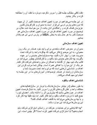 دقت کافی مطالب جلسه قبل را مرور نکردید، دوباره با دقت آن را مطالعه 
کرده و بکار ببندید. 
در این جلسه میخواهیم در مورد تعیین اهداف صحبت کنیم. از آن جهت 
که دورههای پارس ام بی ای قرار است به مدیران و کارآفرینان کشور 
عزیزمان کمک کرده و راهگشای آنان باشد، از من خواسته شده علاوه بر 
توضیح در مورد تعیین اهداف فردی در مورد تعیین اهداف سازمانی هم 
در پارس ام بی ای هم وفادار MBA صحبت کنم. به هر حال باید به بخش 
بمانیم. 
تعیین اهداف سازمانی 
مدیران در معرض اهداف متعددی برای واحد خود هستند. در یک روز 
معمولی، به این موضوع فکر میکنید که چگونه واحد یا شرکت تحت 
مدیریت خود را بهتر اداره کنید، چه مسئولیتهای جدیدی را بر عهده 
بگیرید، چه کارهای جدیدی باید بکنید و یا کارکنانتان چطور میتوانند در 
قالب یک تیم، بهتر از گذشته با همکاران سایر واحدهای شرکت کار کنند. 
هر یک از این موارد با اهدافی همراه است. چالش شما مرتب کردن این 
اهداف و شناسایی آنهایی است که برای واحد تحت مدیریت شما و 
سازمانتان ارزشمند تر هستند. توصیهها و آموزشهای ما در این جلسه به 
انجام این مهم کمک میکنند. 
شناسایی اهداف بالقوه 
به طور منظم )در بیشتر سازمانها یک یا دوبار در سال( فعالیتهای 
مختلف واحد و نقش گروههای کاری را مرور کنید. به دنبال فرصت تعیین 
اهداف در حوزههایی باشید که بیشترین اثر را داشته باشد. اعضای تیم را 
جمع کنید تا درباره اهداف بالقوه واحد فکر کنید. اما باید دقیقا چه کار کرد 
و یا چه پرسشهایی میتوانند به کشف اهداف کمک کنند؟ 
این پرسشها میتوانند این موارد باشد: 
*چه اقدامهایی برای حمایت و حرکت در راستای استراتژی شرکت باید 
انجام بدهیم؟ آیا استراتژی شرکت تغییر کرده است؟ اگر چنین است، این 
 