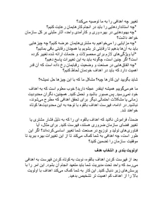 تغییر چه اهدافی را به ما توصیه میکند؟ 
*چه استانداردهایی را باید در انجام کارهایمان رعایت کنیم؟ 
*چه بهبودهایی در بهره وری و کارآمدی واحد، آثار مثبتی بر کل سازمان 
خواهد داشت؟ 
*چه مزایایی را میخواهیم به مشتریهایمان عرضه کنیم؟ چه چیزهایی 
باید به آنها بدهیم تا رقابتی تر بشویم یا همچنان رقابتی باقی بمانیم؟ 
*آیا ویژگیهای لازم برای محصولات و خدمات ارائه شده تغییر کرده 
است؟ اگر چنین است، چگونه باید به این تغییرات پاسخ دهیم؟ 
*چه اتفاقهایی در صنعت و وضعیت رقبایمان رخ داده است که آن قدر 
اهمیت دارد که باید در اهداف خودمان لحاظ کنیم؟ 
شاید بگویید این کارها چیه؟ مشکل ما که با این چیزها حل نمیشه؟ 
ما هم میگوییم همیشه اینقدر عجله دارید! خوب معلوم است که به اهداف 
خود نمیرسید. پس صبور باشید و تحمل کنید. همچنین، نگران محدودیت 
زمانی یا مشکلات احتمالی دیگر برای تحقق اهدافی که مطرح میشوند، 
نباشید. در ادامه، فهرست اهداف بالقوه با توجه به این محدودیتها کوتاه 
خواهند شد. 
ضمنا،ً فراموش نکنید که اهداف بالقوه ای را که به دلیل فشار مشتری یا 
تغییر فضای سازمان ضروری هستند، فهرست کنید. برای مثال، آیا 
فناوریهای تولید و توزیع در صنعت شما تغییر اساسی کردهاند؟ اگر این 
طور است، چه اهدافی به شما کمک میکند تا از این تغییرات بهره ببرید تا 
موفقیت سازمان را تضمین کنید؟ 
اولویت بندی و انتخاب هدف 
بعد از فهرست کردن اهداف بالقوه، نوبت به کوتاه کردن فهرست به اهدافی 
میرسد که واحد تحت مدیریت شما باید متعهد انجام آن بشود. این امر را با 
پرسشهای زیر دنبال کنید. این کار به شما کمک میکند اهداف با اولویت 
بالا را از اهداف کم اهمیت تر تشخیص بدهید. 
 
