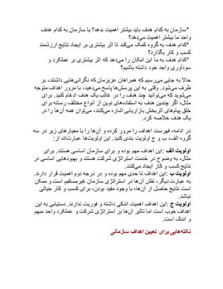 *سازمان به کدام هدف باید بیشتر اهمیت بدهد؟ یا سازمان به کدام هدف 
واحد ما بیشتر اهمیت میدهد؟ 
*کدام هدف به گروه کمک میکند تا اثر بیشتری بر ایجاد نتایج ارزشمند 
کسب و کار بگذارد؟ 
*کدام هدف به ما این امکان را میدهد که اثر بیشتری بر عملکرد و 
سودآوری واحد خود داشته باشیم؟ 
حالا به جایی میرسیم که همراهان عزیزمان که نگرانیهایی داشتند، بر 
طرف میشود. وقتی به این پرسشها پاسخ میدهید، با مرور اهداف متوجه 
میشوید که میتوانید چند هدف را در غالب یک هدف ادغام کنید. برای 
مثال، اگر چندین هدف به استفادههای نوین از انواع مختلف رسانه برای 
خلق پیامهای اثربخش بازاریابی اشاره میکنند، میتوان همه آنها را در 
یک هدف خلاصه کرد. 
در ادامه، فهرست اهداف را مرور کرده و آنها را با معیارهای زیر در سه 
گروه الف، ب و ج اولویت بندی کنید. این اولویتها عبارتاند از: 
اولویت الف :این اهداف مهم بوده و برای سازمان اساسی هستند. برای 
مثال، به وضوح در خدمت استراتژی شرکت هستند و بهبودهایی اساسی در 
نتایج کسب و کار ایجاد میکنند. 
اولویت ب :این اهداف تا حدی مهم بوده و در درجه دوم اهمیت قرار دارند. 
به عبارت دیگر، نقش آنها در استراتژی سازمان غیرمستقیم است و ممکن 
است نتایج حاصل از آنها، با وجود مفید بودن، برای کسب و کار حیاتی 
نباشد. 
اولویت ج :این اهداف اهمیت اندکی داشته و فوریت ندارند. دستیابی به این 
اهداف خوب است اما تاثیر آنها بر استراتژی شرکت و عملکرد واحد مبهم 
و اندک است. 
نکتههایی برای تعیین اهداف سازمانی 
 
