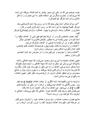 خوب موضوعی که در طی این مسیر بیشتر به شما کمک میکند این است 
که میتوانید از تجارب دیگران نیز استفاده کنید. ما این تجارب را با ذکر 
نکاتی برای شما بازگو خواهیم کرد: 
*این سوال ممکن است پیش بیاید که ما بر روی چه استراتژیهایی باید 
تمرکز کنیم؟ پیشنهاد ما این است که بر روی استراتژی کسب و کار، 
مشتری و عملکرد واحد سازمانی یا بهبود عملکرد سازمان )چابکی( تمرکز 
کنید. 
*چند عضو مشخص کرده و از آنها بخواهید فهرستی از اهداف بالقوه را 
آماده کرده و سپس جلسه ای به منظور طوفان فکری با اعضای دیگر 
تشکیل دهید و در آن جلسه به لیستی از اهداف مشترک برسید. 
*اهداف را با توجه به نکات جلسه پیش، هوشمندانه انتخاب کنید )خاص، 
قابل اندازه گیری، امکان پذیر، مربوط و زمان دار( 
*اهداف واحد را بنویسید و این فهرست را در معرض دید تمام اعضای 
گروه قرار بدهید. 
چه اهدافی داشته « تعیین اهداف همیشه به این پرسش محدود نمیشود که 
»؟ چه اهدافی را نباید دنبال کنیم « این پرسش نیز مطرح است که »؟ باشیم 
شما ممکن است برخی اهداف را به این دلیل از فهرست خود کنار بگذارید 
که فوریت ندارند یا ارزش کمی تولید میکنند و یا چون زمان، پول و منابع 
محدودی برای تحقق اهداف دارید، از آنها صرف نظر کنید. تعیین اهداف، 
به واقع نوعی بده بستان است. 
با توجه به این واقعیتها، شما ناگزیر از حذف اهداف اولویت ج خواهید 
بود. سپس نگاهی به اهداف ب میکنید و آنها را در یکی از اولویتهای 
الف یا ج قرار میدهید. این اهداف یا آن قدر اهمیت دارند که وقت 
صرفشان کنید یا باید کنار گذاشته شوند. اهدافی که باقی میمانند، اهدافی با 
اولویت بالا خواهند بود. درست است؟ 
منابع همواره محدود هستند و باید دوباره اهداف خود را اولویت بندی کنید. 
در مرحله آخر، فهرست اهداف اولویت الف را مرور کرده و آنها را بر 
 