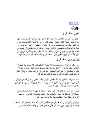 جلسه پنجم 
تعیین اهداف فردی 
علاوه بر تعریف اهداف سازمانی، افراد نیز نیازمند این هستند که برای 
خود هدفی تعیین کنند .فضای جلسه قبل در مورد تعیین اهداف سازمان را 
در نظر بگیرید، میبایست برای هر یک از اعضای واحد و یا مدیران 
سازمان، اهداف مشخصی داشت. تعیین اهداف فردی بخشی از همسویی 
اهداف و فرآیند جاری سازی اهداف است که قبلاً به آن اشاره کردیم. در 
این جلسه در مورد تعیین این اهداف فردی با شما صحبت خواهیم کرد. 
روشن کردن اهداف فردی 
هر یک از افراد زیردست شما به تعیین اهدافی نیاز دارند که بازتابی از 
اهدافی باشد که برای واحد سازمان تعریف کردهاید. نقش شما به عنوان 
مدیر، پشتیبانی و همراهی اعضای تیم طی این فرایند است. با پایان یافتن 
فرایند تعیین اهداف، افراد باید بتوانند بگویند که: 
هدف شرکت ما این است که فلان کار را بکند .نقش واحدی که من در آن 
کار میکنم در رسیدن به این هدف این است که چنین کند و من نیز در این 
تلاش با انجام این کار سهیم هستم. 
تجربه ما نشان میدهد که وقتی تحقق اهداف فردی به اطلاعات یا منابع 
همکاران شرکت در سایر واحدها نیاز داشته باشد، به همکاری با سایر 
افراد در بخشهای مختلف سازمان، دامن میزند. 
برای روشن کردن اهداف فردی، مطمئن شوید که تمام اعضای تیم، اهداف 
واحد سازمان را میدانند، از نقش خاص خود در واحد مطلع هستند و 
 