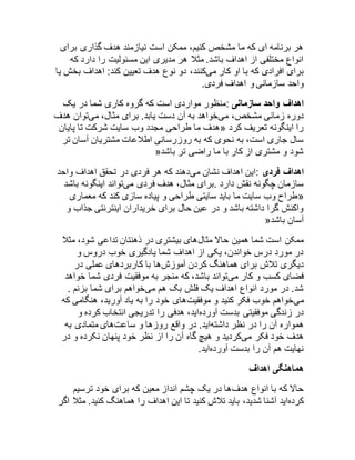 هر برنامه ای که ما مشخص کنیم، ممکن است نیازمند هدف گذاری برای 
انواع مختلفی از اهداف باشد. مثلا هر مدیری این مسئولیت را دارد که 
برای افرادی که با او کار میکنند، دو نوع هدف تعیین کند: اهداف بخش یا 
واحد سازمانی و اهداف فردی. 
اهداف واحد سازمانی :منظور مواردی است که گروه کاری شما در یک 
دوره زمانی مشخص، میخواهد به آن دست یابد. برای مثال، میتوان هدف 
هدف ما طراحی مجدد وب سایت شرکت تا پایان « را اینگونه تعریف کرد 
سال جاری است، به نحوی که به روزرسانی اطلاعات مشتریان آسان تر 
» شود و مشتری از کار با ما راضی تر باشد 
اهداف فردی :این اهداف نشان میدهند که هر فردی در تحقق اهداف واحد 
سازمان چگونه نقش دارد .برای مثال، هدف فردی میتواند اینگونه باشد 
طراح وب سایت ما باید سایتی طراحی و پیاده سازی کند که معماری « 
واکنش گرا داشته باشد و در عین حال برای خریداران اینترنتی جذاب و 
» آسان باشد 
ممکن است شما همین حالا مثالهای بیشتری در ذهنتان تداعی شود، مثلا 
در مورد درس خواندن، یکی از اهداف شما یادگیری خوب دروس و 
دیگری تلاش برای هماهنگ کردن آموزشها با کاربردهای عملی در 
فضای کسب و کار میتواند باشد، که منجر به موفقیت فردی شما خواهد 
شد. در مورد انواع اهداف یک فلش بک هم میخواهم برای شما بزنم . 
میخواهم خوب فکر کنید و موفقیتهای خود را به یاد آورید، هنگامی که 
در زندگی موفقیتی بدست آوردهاید، هدفی را تدریجی انتخاب کرده و 
همواره آن را در نظر داشتهاید. در واقع روزها و ساعتهای متمادی به 
هدف خود فکر میکردید و هیچ گاه آن را از نظر خود پنهان نکرده و در 
نهایت هم آن را بدست آوردهاید. 
هماهنگی اهداف 
حالا که با انواع هدفها در یک چشم انداز معین که برای خود ترسیم 
کردهاید آشنا شدید، باید تلاش کنید تا این اهداف را هماهنگ کنید. مثلا اگر 
 