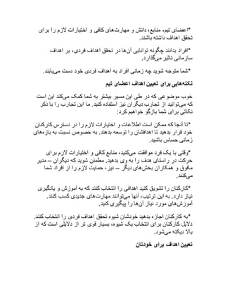 *اعضای تیم، منابع، دانش و مهارتهای کافی و اختیارات لازم را برای 
تحقق اهداف داشته باشند. 
*افراد بدانند چگونه توانایی آنها در تحقق اهداف فردی، بر اهداف 
سازمانی تاثیر میگذارد. 
*شما متوجه شوید چه زمانی افراد به اهداف فردی خود دست مییابند. 
نکتههایی برای تعیین اهداف اعضای تیم 
خوب موضوعی که در طی این مسیر بیشتر به شما کمک میکند این است 
که میتوانید از تجارب دیگران نیز استفاده کنید. ما این تجارب را با ذکر 
نکاتی برای شما بازگو خواهیم کرد: 
*تا آنجا که ممکن است اطلاعات و اختیارات لازم را در دسترس کارکنان 
خود قرار بدهید تا اهدافشان را توسعه بدهند. به خصوص نسبت به بازههای 
زمانی حساس باشید. 
*وقتی با یک فرد موافقت میکنید، منابع کافی و اختیارات لازم برای 
حرکت در راستای هدف را به وی بدهید. مطمئن شوید که دیگران – مدیر 
مافوق و همکاران بخشهای دیگر – نیز، حمایت لازم را از افراد شما 
میکنند. 
*کارکنان را تشویق کنید اهدافی را انتخاب کنند که به آموزش و یادگیری 
نیاز دارد. به این ترتیب، آنها میتوانند مهارتهای جدیدی کسب کنند. 
آموزشهای مورد نیاز آنها را پیگیری کنید. 
*به کارکنان اجازه بدهید خودشان شیوه تحقق اهداف فردی را انتخاب کنند. 
دلایل کارکنان برای انتخاب یک شیوه، بسیار قوی تر از دلایلی است که از 
بالا دیکته میشود. 
تعیین اهداف برای خودتان 
 