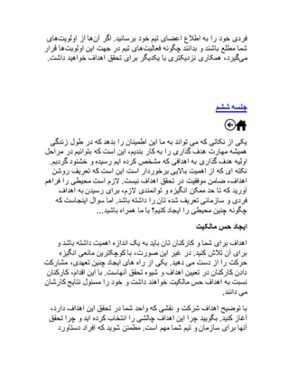 فردی خود را به اطلاع اعضای تیم خود برسانید. اگر آنها از اولویتهای 
شما مطلع باشند و بدانند چگونه فعالیتهای تیم در جهت این اولویتها قرار 
میگیرد، همکاری نزدیکتری با یکدیگر برای تحقق اهداف خواهید داشت. 
جلسه ششم 
یکی از نکاتی که می تواند به ما این اطمینان را بدهد که در طول زندگی 
همیشه مهارت هدف گذاری را به کار بندیم، این است که بتوانیم در مراحل 
اولیه هدف گذاری به اهدافی که مشخص کرده ایم رسیده و خشنود گردیم. 
نکته ای که از اهمیت بالایی برخوردار است این است که تعریف روشن 
اهداف، ضامن موفقیت در تحقق اهداف نیست. لازم است محیطی را فراهم 
آورید که تا حد ممکن انگیزه و توانمندی لازم، برای رسیدن به اهداف 
فردی و سازمانی تعریف شده تان را داشته باشد. اما سوال اینجاست که 
چگونه چنین محیطی را ایجاد کنیم؟ با ما همراه باشید... 
ایجاد حس مالکیت 
اهداف برای شما و کارکنان تان باید به یک اندازه اهمیت داشته باشد و 
برای آن تلاش کنید. در غیر این صورت، با کوچکترین مانعی انگیزه 
حرکت را از دست می دهید. یکی از راه های ایجاد چنین تعهدی، مشارکت 
دادن کارکنان در تعیین اهداف و شیوه تحقق آنهاست. با این اقدام، کارکنان 
نسبت به اهداف حس مالکیت خواهند داشت و خود را مسئول نتایج کارشان 
می دانند. 
با توضیح اهداف شرکت و نقشی که واحد شما در تحقق این اهداف دارد، 
آغاز کنید. بگویید چرا این اهداف چالشی را انتخاب کرده اید و چرا تحقق 
آنها برای سازمان و تیم شما مهم است. مطمئن شوید که افراد دستاورد 
 