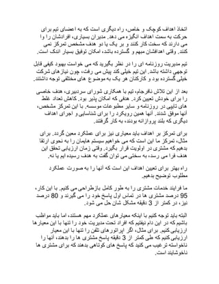 اتخاذ اهداف کوچک و خاص، راه دیگری است که به اعضای تیم برای 
حرکت به سمت اهداف انگیزه می دهد. مدیران بسیاری، افرادشان را وا 
می دارند که سخت کار کنند و بر یک یا دو هدف مشخص تمرکز نمی 
کنند. وقتی اهدافشان مبهم و گسترده باشد، امکان توفیق بسیار اندک است. 
تیم مدیریت روزنامه ای را در نظر بگیرید که می خواست بهبود کیفی قابل 
توجهی داشته باشد. این تیم خیلی کند پیش می رفت، چون نیازهای شرکت 
خیلی گسترده بود و کارکنان هر یک به موضوع های مختلفی توجه داشتند. 
بعد از این تلاش نافرجام، تیم با همکاری شورای سردبیری، هدف خاصی 
را برای خودش تعیین کرد. هدفی که امکان پذیر بود. کاهش تعداد غلط 
های تایپی در روزنامه و سایر مطبوعات موسسه. با این تمرکز مشخص، 
آنها موفق شدند. آنها همین رویکرد را برای شناسایی و اجرای اهداف 
دیگری که بلند پروازانه بودند، به کار گرفتند. 
برای تمرکز بر اهداف باید معیاری نیز برای عملکرد معین گردد. برای 
مثال، تمرکز ما این است که می خواهیم سیستم هایمان را به نحوی ارتقا 
بدهیم که مشتری در اولویت قرار بگیرد. وقتی زمان ارزیابی تحقق این 
هدف فرا می رسد، به سختی می توان گفت به هدف رسیده ایم یا نه. 
راه بهتر برای تعیین اهداف این است که آنها را به صورت عملکرد 
مطلوب توضیح بدهیم. 
ما فرایند خدمات مشتری را به طور کامل بازطراحی می کنیم. با این کار، 
52 درصد مشتری ها در تماس اول پاسخ خود را می گیرند و 12 درصد 
نیز، در کمتر از 3 دقیقه مشکل شان حل می شود. 
البته باید توجه کنیم با اینکه معیارهای عملکرد مهم هستند، اما باید مواظب 
باشیم که در این دام نیفتیم که افراد تحت مدیریت خود را تنها با این معیارها 
ارزیابی کنیم. برای مثال، اگر اپراتورهای تلفن را تنها با این معیار 
ارزیابی کنیم که طی کمتر از 3 دقیقه پاسخ مشتری ها را بدهند، آنها را 
ناخواسته ترغیب می کنید که پاسخ های کوتاهی بدهند که برای مشتری ها 
ناخوشایند است. 
 