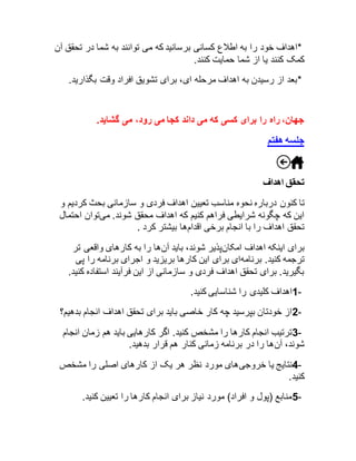 *اهداف خود را به اطلاع کسانی برسانید که می توانند به شما در تحقق آن 
کمک کنند یا از شما حمایت کنند. 
*بعد از رسیدن به اهداف مرحله ای، برای تشویق افراد وقت بگذارید. 
جهان، راه را برای کسی که می داند کجا می رود، می گشاید. 
جلسه هفتم 
تحقق اهداف 
تا کنون درباره نحوه مناسب تعیین اهداف فردی و سازمانی بحث کردیم و 
این که چگونه شرایطی فراهم کنیم که اهداف محقق شوند. میتوان احتمال 
تحقق اهداف را با انجام برخی اقدامها بیشتر کرد . 
برای اینکه اهداف امکانپذیر شوند، باید آنها را به کارهای واقعی تر 
ترجمه کنید. برنامهای برای این کارها بریزید و اجرای برنامه را پی 
بگیرید. برای تحقق اهداف فردی و سازمانی از این فرآیند استفاده کنید. 
1- اهداف کلیدی را شناسایی کنید. 
2- از خودتان بپرسید چه کار خاصی باید برای تحقق اهداف انجام بدهیم؟ 
3- ترتیب انجام کارها را مشخص کنید. اگر کارهایی باید هم زمان انجام 
شوند، آنها را در برنامه زمانی کنار هم قرار بدهید. 
4- نتایج یا خروجیهای مورد نظر هر یک از کارهای اصلی را مشخص 
کنید. 
5- منابع )پول و افراد( مورد نیاز برای انجام کارها را تعیین کنید. 
 