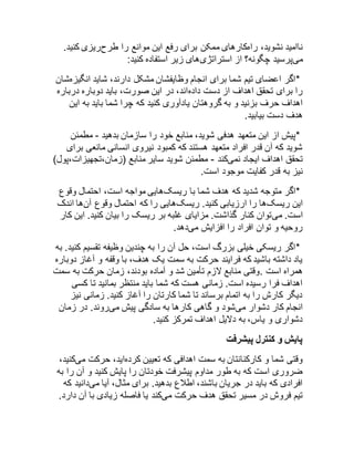 ناامید نشوید، راهکارهای ممکن برای رفع این موانع را طرحریزی کنید. 
میپرسید چگونه؟ از استراتژیهای زیر استفاده کنید: 
*اگر اعضای تیم شما برای انجام وظایفشان مشکل دارند، شاید انگیزهشان 
را برای تحقق اهداف از دست دادهاند، در این صورت، باید دوباره درباره 
اهداف حرف بزنید و به گروهتان یادآوری کنید که چرا شما باید به این 
هدف دست بیابید. 
*پیش از این متعهد هدفی شوید، منابع خود را سازمان بدهید - مطمئن 
شوید که آن قدر افراد متعهد هستند که کمبود نیروی انسانی مانعی برای 
تحقق اهداف ایجاد نمیکند - مطمئن شوید سایر منابع )زمان،تجهیزات،پول( 
نیز به قدر کفایت موجود است. 
*اگر متوجه شدید که هدف شما با ریسکهایی مواجه است، احتمال وقوع 
این ریسکها را ارزیابی کنید. ریسکهایی را که احتمال وقوع آنها اندک 
است. میتوان کنار گذاشت. مزایای غلبه بر ریسک را بیان کنید. این کار 
روحیه و توان افراد را افزایش میدهد. 
*اگر ریسکی خیلی بزرگ است، حل آن را به چندین وظیفه تقسیم کنید. به 
یاد داشته باشید که فرایند حرکت به سمت یک هدف، با وقفه و آغاز دوباره 
همراه است .وقتی منابع لازم تأمین شد و آماده بودند، زمان حرکت به سمت 
اهداف فرا رسیده است. زمانی هست که شما باید منتظر بمانید تا کسی 
دیگر کارش را به اتمام برساند تا شما کارتان را آغاز کنید. زمانی نیز 
انجام کار دشوار میشود و گاهی کارها به سادگی پیش میروند. در زمان 
دشواری و یاس، به دلایل اهداف تمرکز کنید. 
پایش و کنترل پیشرفت 
وقتی شما و کارکنانتان به سمت اهدافی که تعیین کردهاید، حرکت میکنید، 
ضروری است که به طور مداوم پیشرفت خودتان را پایش کنید و آن را به 
افرادی که باید در جریان باشند، اطلاع بدهید. برای مثال، آیا میدانید که 
تیم فروش در مسیر تحقق هدف حرکت میکند یا فاصله زیادی با آن دارد. 
 