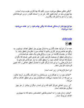 *وقتی هدفی محقق میشود، مرور کنید که چه کاری خوب بوده است و 
چه چیزی باید در آینده تغییر کند. هر دو را مستند کنید و درس آموختههای 
خود را با هم به اشتراک بگذارید. 
موانع چیزهای ترسناکی هستند که وقتی چشم خود را بر هدف میبندید، 
دیده میشوند 
جلسه هشتم 
همه ما از فرآیند هدف گذاری به دنبال چیزی جز تحقق اهداف نیستیم و به 
واقع هم حاضریم هر کاری بکنیم تا اهداف مورد نظرمان تحقق یابند. با 
اینکه در جلسات گذشته در مورد ویژگیهای یک هدف هوشمندانه و 
روشهای تحقق آن صحبت کردیم، هنوز هم عدهی کمی هستند که نگران 
هستند که نتوانند اهداف خود را محقق کنند. ما باز هم تلاش کردهایم تا 
استراتژیهایی را برای شما بازگو کنیم تا احتمال تحقق اهدافی را که تعیین 
کردهاید، افزایش دهند. 
این استراتژیها در زیر آمده است: 
*اهداف خود را با همکاران و دوستانتان به اشتراک بگذارید. آنها علاوه 
بر این که از شما حمایت میکنند، ایدههایشان نیز برای تحقق اهداف به کار 
میآیند. 
*بر روی اهدافی تمرکز کنید که برای شما و دیگران بیشتر از هر چیز 
دیگری خوشایند است. 
*بیشتر زمان خود را به انجام وظایفی اختصاص بدهید که به مهمترین 
اهداف مربوط است. 
 