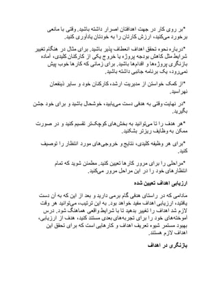 *بر روی کار در جهت اهدافتان اصرار داشته باشید. وقتی با مانعی 
برخورد میکنید، ارزش کارتان را به خودتان یادآوری کنید. 
*درباره نحوه تحقق اهداف انعطاف پذیر باشید. برای مثال در هنگام تغییر 
شرایط مثل کاهش بودجه پروژه یا خروج یکی از کارکنان کلیدی، آماده 
بازنگری پروژهها و اقدامها باشید. برای زمانی که کارها خوب پیش 
نمیرود، یک برنامه جانبی داشته باشید. 
*از کمک خواستن از مدیریت ارشد، کارکنان خود و سایر ذینفعان 
نهراسید. 
*در نهایت وقتی به هدفی دست مییابید، خوشحال باشید و برای خود جشن 
بگیرید. 
*هر هدف را تا میتوانید به بخشهای کوچکتر تقسیم کنید و در صورت 
ممکن به وظایف ریزتر بشکنید. 
*برای هر وظیفه کلیدی، نتایج و خروجیهای مورد انتظار را توصیف 
کنید. 
*مراحلی را برای مرور کارها تعیین کنید. مطمئن شوید که تمام 
انتظارهای خود را در این مراحل مرور میکنید. 
ارزیابی اهداف تعیین شده 
مادامی که در راستای هدفی گام برمی دارید و بعد از این که به آن دست 
یافتید، ارزیابی اهداف مفید خواهد بود. به این ترتیب، میتوانید هر وقت 
لازم شد اهداف را تغییر بدهید تا با شرایط واقعی هماهنگ شود. درس 
آموختههای خود را برای تجربههای بعدی مستند کنید، هدف از ارزیابی، 
بهبود مستمر شیوه تعریف اهداف و کارهایی است که برای تحقق این 
اهداف لازم هستند. 
بازنگری در اهداف 
 