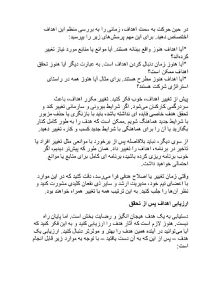 در حین حرکت به سمت اهداف، زمانی را به بررسی منظم این اهداف 
اختصاص دهید. برای این مهم پرسشهای زیر را بپرسید: 
*آیا اهداف هنوز واقع بینانه هستند. آیا موانع یا منابع مورد نیاز تغییر 
کردهاند؟ 
*آیا هنوز زمان دنبال کردن اهداف است. به عبارت دیگر آیا هنوز تحقق 
اهداف ممکن است؟ 
*آیا اهداف هنوز مطرح هستند. برای مثال آیا هنوز همه در راستای 
استراتژی شرکت هستند؟ 
پیش از تغییر اهداف، خوب فکر کنید. تغییر مکرر اهداف، باعث 
سردرگمی کارکنان میشود. اگر شرایط بیرونی و سازمانی تغییر کند و 
تحقق هدف خاصی فایده ای نداشته باشد، باید با بازنگری یا حذف مزبور 
با شرایط جدید هماهنگ شویم .ممکن است که هدف را به طور کامل کنار 
بگذارید یا آن را برای هماهنگی با شرایط جدید کسب و کار، تغییر دهید. 
از سوی دیگر، نباید بلافاصله پس از برخورد با موانعی مثل تغییر افراد یا 
تاخیر در برنامه، اهداف را تغییر داد. همان طور که پیشتر دیدیم، اگر 
خوب برنامه ریزی کرده باشید، برنامه ای کامل برای منابع یا موانع 
احتمالی خواهید داشت. 
وقتی زمان تغییر یا اصلاح هدفی فرا میرسد، دقت کنید که در این موارد 
با اعضای تیم خود، مدیریت ارشد و سایر ذی نفعان کلیدی مشورت کنید و 
نظر آنها را جلب کنید. به این ترتیب همه با تغییر همراه خواهند بود. 
ارزیابی اهداف پس از تحقق 
دستیابی به یک هدف هیجان انگیز و رضایت بخش است. اما پایان راه 
نیست. هنوز لازم است که آثار هدف را ارزیابی کنید و به این فکر کنید که 
آیا میتوانید در آینده همین هدف را بهتر و موثرتر دنبال کنید. ارزیابی یک 
هدف – پس از این که به آن دست یافتید – با توجه به موارد زیر قابل انجام 
است: 
 