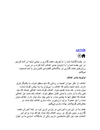 جلسه دوم 
در جلسه گذشته شما را با تعریف هدف گذاری و مبانی اولیه آن آشنا کردیم. 
در این جلسه شما را با اولویت بندی اهداف آشنا کرده و در مورد 
روشهای هدف گذاری در بنگاههای اقتصادی کشورمان با شما صحبت 
میکنیم. 
اولویت بندی اهداف 
اهداف از نظر میزان اهمیت و زمانی که باید محقق شوند، با یکدیگر فرق 
دارند. شاید شنیده باشید که اهداف را میتوان به سه بخش: کوتاه مدت، 
میان مدت و بلند مدت تقسیم نمود. اهداف کوتاه مدت اهدافی هستند که باید 
طی یک یا دو ماه و یا مدتی کمتر محقق شوند .اهداف بلند مدت نیز اهدافی 
هستند که تحقق آنها به چندین ماه و یا حتی چند سال نیاز دارد. اهداف میان 
مدت را نیز معمولا برای ارزیابی و ساده سازی اهداف بلند مدت در 
بخشهای کوچکتر پیاده سازی میکنیم. 
هدف ما در این دوره آموزشی در پارس ام بی ای، در ابتدا آموزش هدف 
گذاری و سپس تمرکز بر روی اهداف بلند مدت خواهد بود، برای این 
انتخاب خود نیز دلیل مشخصی داریم. یکی از مشکلات اساسی ما در طول 
 