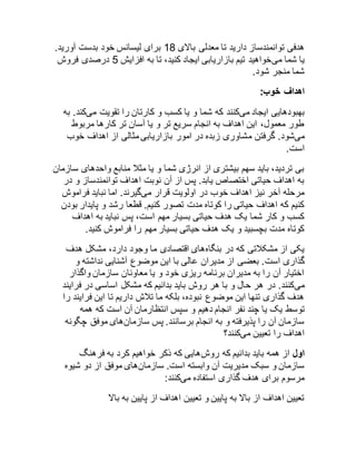 هدفی توانمندساز دارید تا معدلی بالای 81 برای لیسانس خود بدست آورید. 
یا شما میخواهید تیم بازاریابی ایجاد کنید، تا به افزایش 2 درصدی فروش 
شما منجر شود. 
اهداف خوب: 
بهبودهایی ایجاد میکنند که شما و یا کسب و کارتان را تقویت میکند. به 
طور معمول، این اهداف به انجام سریع تر و یا آسان تر کارها مربوط 
میشود. گرفتن مشاوری زبده در امور بازاریابی مثالی از اهداف خوب 
است. 
بی تردید، باید سهم بیشتری از انرژی شما و یا مثلا منابع واحدهای سازمان 
به اهداف حیاتی اختصاص یابد. پس از آن نوبت اهداف توانمندساز و در 
مرحله آخر نیز اهداف خوب در اولویت قرار میگیرند. اما نباید فراموش 
کنیم که اهداف حیاتی را کوتاه مدت تصور کنیم. قطعا رشد و پایدار بودن 
کسب و کار شما یک هدف حیاتی بسیار مهم است، پس نباید به اهداف 
کوتاه مدت بچسبید و یک هدف حیاتی بسیار مهم را فراموش کنید. 
یکی از مشکلاتی که در بنگاههای اقتصادی ما وجود دارد، مشکل هدف 
گذاری است. بعضی از مدیران عالی با این موضوع آشنایی نداشته و 
اختیار آن را به مدیران برنامه ریزی خود و یا معاونان سازمان واگذار 
میکنند. در هر حال و با هر روش باید بدانیم که مشکل اساسی در فرایند 
هدف گذاری تنها این موضوع نبوده، بلکه ما تلاش داریم تا این فرایند را 
توسط یک یا چند نفر انجام دهیم و سپس انتظارمان آن است که همه 
سازمان آن را پذیرفته و به انجام برسانند. پس سازمانهای موفق چگونه 
اهداف را تعیین میکنند؟ 
اول از همه باید بدانیم که روشهایی که ذکر خواهیم کرد به فرهنگ 
سازمان و سبک مدیریت آن وابسته است. سازمانهای موفق از دو شیوه 
مرسوم برای هدف گذاری استفاده میکنند: 
تعیین اهداف از بالا به پایین و تعیین اهداف از پایین به بالا 
 
