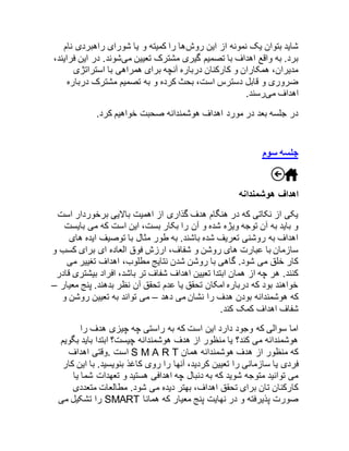 شاید بتوان یک نمونه از این روشها را کمیته و یا شورای راهبردی نام 
برد. به واقع اهداف با تصمیم گیری مشترک تعیین میشوند. در این فرایند، 
مدیران، همکاران و کارکنان درباره آنچه برای همراهی با استراتژی 
ضروری و قابل دسترس است، بحث کرده و به تصمیم مشترک درباره 
اهداف میرسند. 
در جلسه بعد در مورد اهداف هوشمندانه صحبت خواهیم کرد. 
جلسه سوم 
اهداف هوشمندانه 
یکی از نکاتی که در هنگام هدف گذاری از اهمیت بالایی برخوردار است 
و باید به آن توجه ویژه شده و آن را بکار بست، این است که می بایست 
اهداف به روشنی تعریف شده باشند. به طور مثال با توصیف ایده های 
سازمان با عبارت های روشن و شفاف، ارزش فوق العاده ای برای کسب و 
کار خلق می شود. گاهی با روشن شدن نتایج مطلوب، اهداف تغییر می 
کنند. هر چه از همان ابتدا تعیین اهداف شفاف تر باشد، افراد بیشتری قادر 
خواهند بود که درباره امکان تحقق یا عدم تحقق آن نظر بدهند. پنج معیار – 
که هوشمندانه بودن هدف را نشان می دهد – می تواند به تعیین روشن و 
شفاف اهداف کمک کند. 
اما سوالی که وجود دارد این است که به راستی چه چیزی هدف را 
هوشمندانه می کند؟ یا منظور از هدف هوشمندانه چیست؟ ابتدا باید بگویم 
است .وقتی اهداف S M A R T که منظور از هدف هوشمندانه همان 
فردی یا سازمانی را تعیین کردید، آنها را روی کاغذ بنویسید. با این کار 
می توانید متوجه شوید که به دنبال چه اهدافی هستید و تعهدات شما یا 
کارکنان تان برای تحقق اهداف، بهتر دیده می شود. مطالعات متعددی 
را تشکیل می SMART صورت پذیرفته و در نهایت پنج معیار که همانا 
 