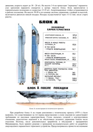 движения, скорость падает до 30 - 20 м/с. На высоте 3-4 км происходит "перецепка" парашюта: 
узел крепления парашюта смещается к центру тяжести блока. Блок приземляется в 
горизонтальном положении со скоростью 13-19 м/с. Амортизационные стойки устанавливаются 
в рабочее положение. На высоте 30-50 м по команде системы управления, следящей за высотой, 
включаются двигатели мягкой посадки. Посадка осуществляется через 11-12 мин. после старта 
ракеты. 
Блок А: иллюстрации из технического проекта 
При разработке блока А на стадии дополнения к техническому проекту (1979 г.) было 
выявлено, что существовавшее на тот период представление о схеме спасения не удовлетворяет 
требованиям по массовым характеристикам. Схема оказалась сложной в конструктивном 
отношении, недостаточно надежной и не обеспечивала должного управления блоком после 
отделения. Поэтому, после дополнительных проработок и обсуждений с предприятием 
Минавиапрома, было принято решение о проведении исследовательских работ по разработке 
сверхзвукового парашютного тормозного устройства. Предусматривалось провести исследование 
 