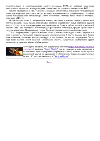 технологических и конструкционных свойств материала СВМ, из которого намечалось 
изготавливать парашюты, и летную отработку модели на экспериментальном изделии Т6К. 
Работы, проведенные в НПО "Энергия", показали, что проблему повышения термостойкости 
ткани можно решить нанесением на этот материал композиционного теплозащитного состава на 
основе водосодержащих микрокапсул. Были изготовлены образцы такой ткани и проведены 
испытания в ЦАГИ. 
В конструкции блока А, готовившейся в полет, уже были заложены элементы парашютной 
системы посадки. После полета специалисты, особенно иностранные, будут постоянно задавать 
вопрос - "что это за конструкторские нагромождения на блоке в районе носовой и хвостовой 
частей?" Это - два встроенных контейнера для размещения парашютов, средств приземления и 
системы управления. В первых полетах они были заполнены измерительной аппаратурой. 
Тогда, в период поиска лучшего решения, нам стало ясно, что следует искать кардинальные 
пути и варианты. Усложняло создание средств возврата блоков А то, что посадка этих блоков 
должна была осуществляться на твердый грунт и при практически нулевых перегрузках. За это 
надо было платить весом полезной конструкции ракеты. Предстояли исследования других 
вариантов - не простых, а более эффективных. 
Необходимо отметить, что обеспечение спасения твердо-топливных ракетных 
ускорителей системы "Space Shuttle" при их падении в воды Атлантики с 
последующей транспортировкой (морским буксиром) является более простой 
инженерной задачей по сравнению с обеспечением мягкой посадки боковых 
блоков "А" ракетного комплекса "Энергия-Буран". 
Далее... 
