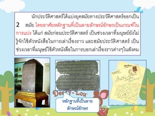 นักประวัติศาสตร์ได้แบ่งยุคสมัยทางประวัติศาสตร์ออกเป็น 
2 สมัย โดยอาศัยหลักฐานที่เป็นลายลักษณ์อักษรเป็นเกณฑ์ใน 
การแบ่ง ได้แก่ สมัยก่อนประวัติศาสตร์ เป็นช่วงเวลาที่มนุษย์ยังไม่ 
รู้จักใช้ตัวหนังสือในการเล่าเรื่องราว และสมัยประวัติศาสตร์ เป็น 
ช่วงเวลาที่มนุษย์ใช้ตัวหนังสือในการบอกเล่าเรื่องราวต่างๆในสังคม 
 