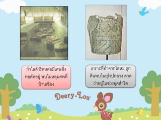 กาไลสาริดหล่อมีเศษสิ่ง 
ทอตัดอยู่ พบในหลุมศพที่ 
บ้านเชียง 
เกราะที่ทาจากโลหะ ถูก 
ค้นพบในยุโรปกลาง คาด 
ว่าอยู่ในช่วงยุคสาริด 
 