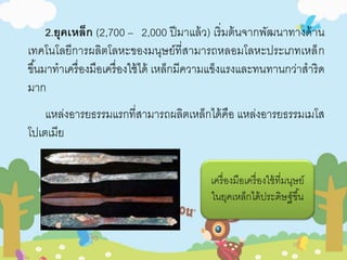 2.ยุคเหล็ก (2,700 – 2,000 ปีมาแล้ว) เริ่มต้นจากพัฒนาทางด้าน 
เทคโนโลยีการผลิตโลหะของมนุษย์ที่สามารถหลอมโลหะประเภทเหล็ก 
ขึน้มาทาเครื่องมือเครื่องใช้ได้ เหล็กมีความแข็งแรงและทนทานกว่าสาริด 
มาก 
แหล่งอารยธรรมแรกที่สามารถผลิตเหล็กได้คือ แหล่งอารยธรรมเมโส 
โปเตเมีย 
เครื่องมือเครื่องใช้ที่มนุษย์ 
ในยุคเหล็กได้ประดิษฐ์ขึน้ 
 