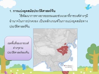 1. การแบ่งยุคสมัยประวัติศาสตร์จีน 
ใช้พัฒนาการทางอารยธรรมและช่วงเวลาที่ราชวงศ์ต่างๆมี 
อานาจในการปกครอง เป็นหลักเกณฑ์ในการแบ่งยุคสมัยทาง 
ประวัติศาสตร์จีน 
เขตพืน้ที่ของราชวงศ์ 
ต่างๆตาม 
ประวัติศาสตร์ของจีน 
 