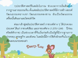 1)ประวัติศาสตร์จีนสมัยโบราณ ช่วงเวลาการเริ่มต้นจาก 
รากฐานอารยธรรมจีน ตัง้แต่สมัยประวัติศาสตร์ที่มีการสร้างสรรค์ 
วัฒนธรรมหยางเซา วัฒนธรรมหลงซาน อันเป็นวัฒนธรรม 
เครื่องปั้นดินเผาและโลหะสาริด 
ต่อมาเข้าสู่สมัยประวัติศาสตร์ ราชวงศ์ต่าง ๆ ได้ปกครอง 
ประเทศ ได้แก่ ราชวงศ์เซียะ และราชวงศ์ชาง (1,570-1,045 ปีก่อน 
คริสต์ศักราช) เป็นช่วงเวลาที่จีนเริ่มก่อตัวเป็นรัฐที่มีรากฐานการ 
ปกครอง เศรษฐกิจ และสังคม ในสมัยนีมี้การใช้ตัวอักษรจีนโบราณ 
เขียนลงบนกระดองเต่า 
 
